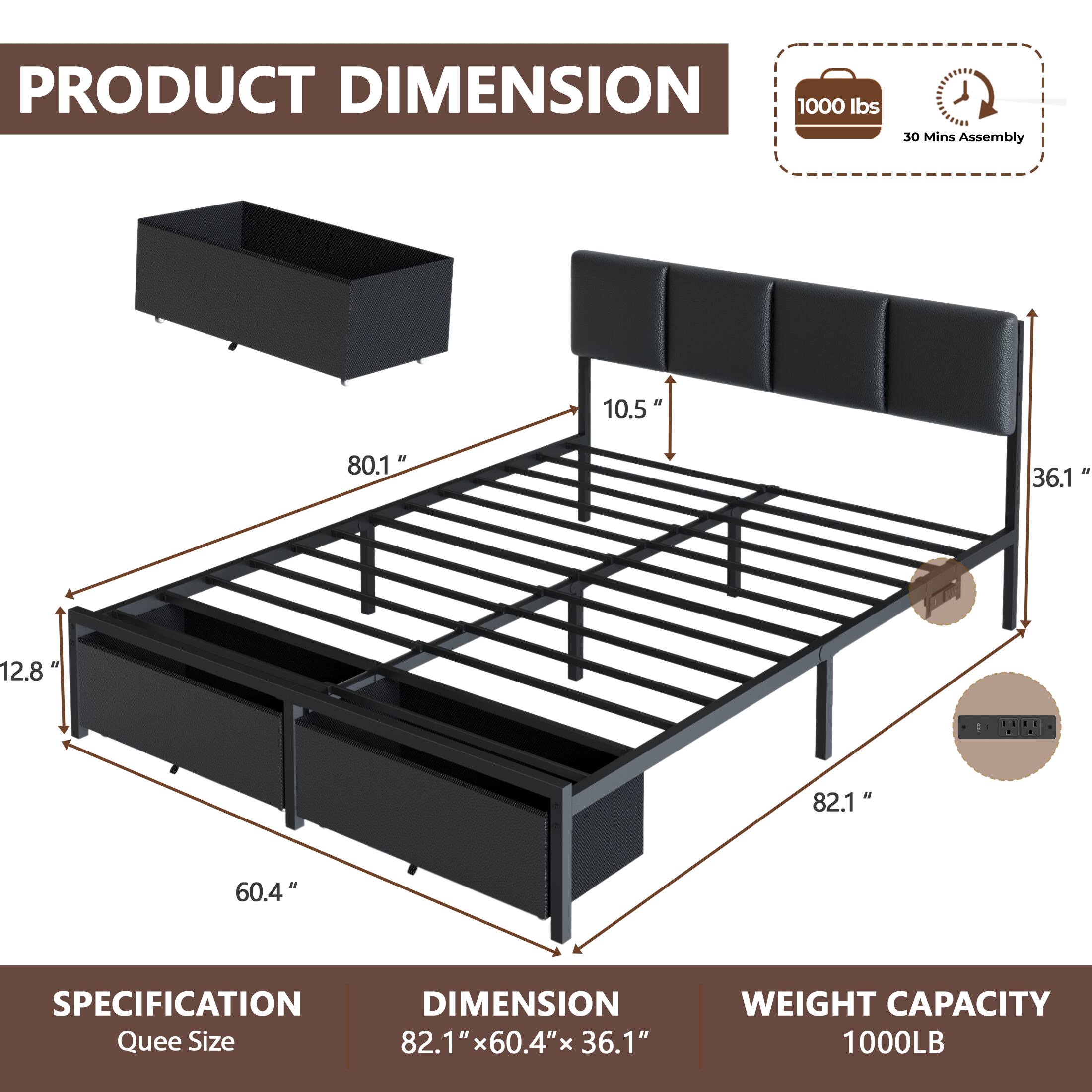 PRODUCT DIMENSION  
1000 lbs  
30 Mins Assembly  
10.5"  
80.1"  
36.1"  
12.8"  
82.1"  
60.4"  

SPECIFICATION  
DIMENSION  
Quee Size 82.1" x 60.4" x 36.1"  
WEIGHT CAPACITY 1000LB