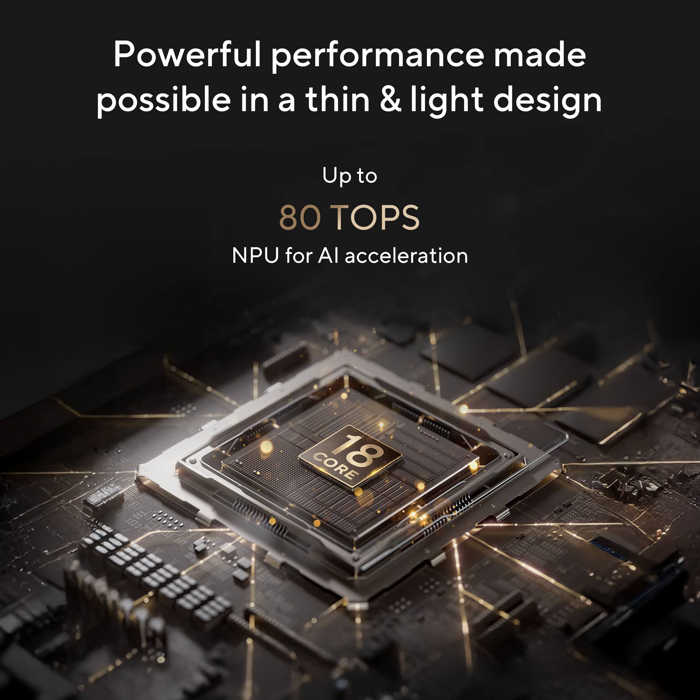 Powerful performance made possible in a thin & light design  
Up to 80 TOPS NPU for AI acceleration  
CORE 18 uCC 399