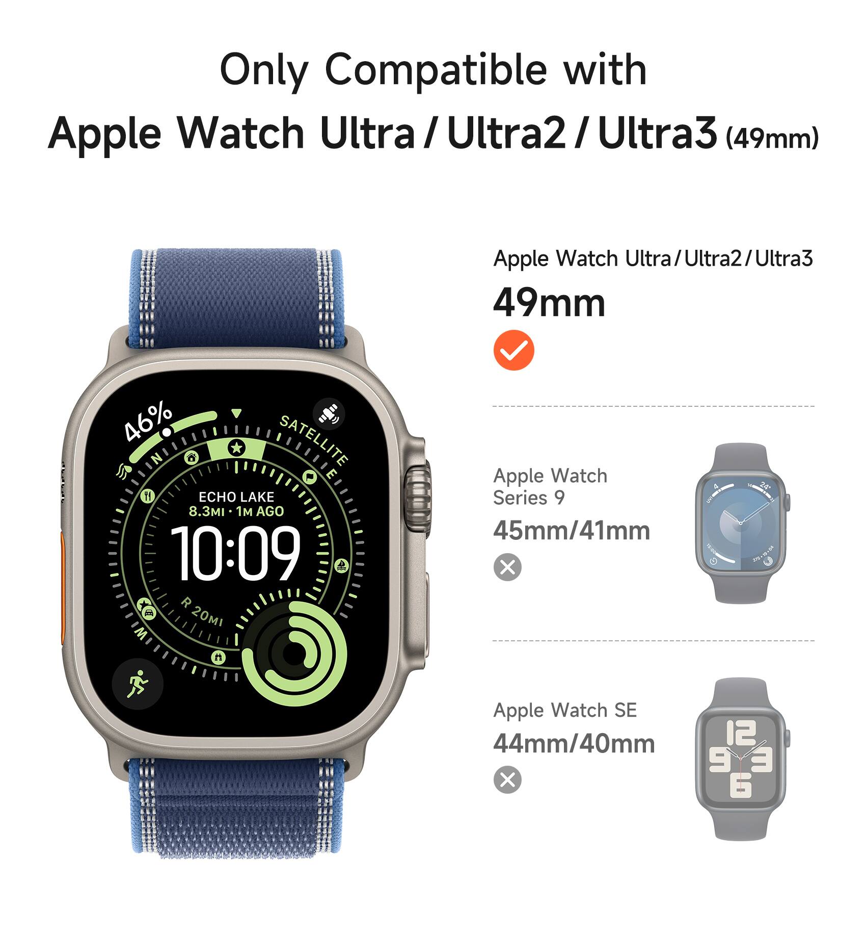 Only Compatible with Apple Watch Ultra/ Ultra2/ Ultra3 (49mm) Apple Watch Ultra/Ultra2/Ultra3 49mm : 46% SATELLITE ECHO LAKE 8.3MI 1 AGO 10:09 & R 20MI Apple Watch Series 9 45mm/41mm Apple Watch SE 44mm/40mm