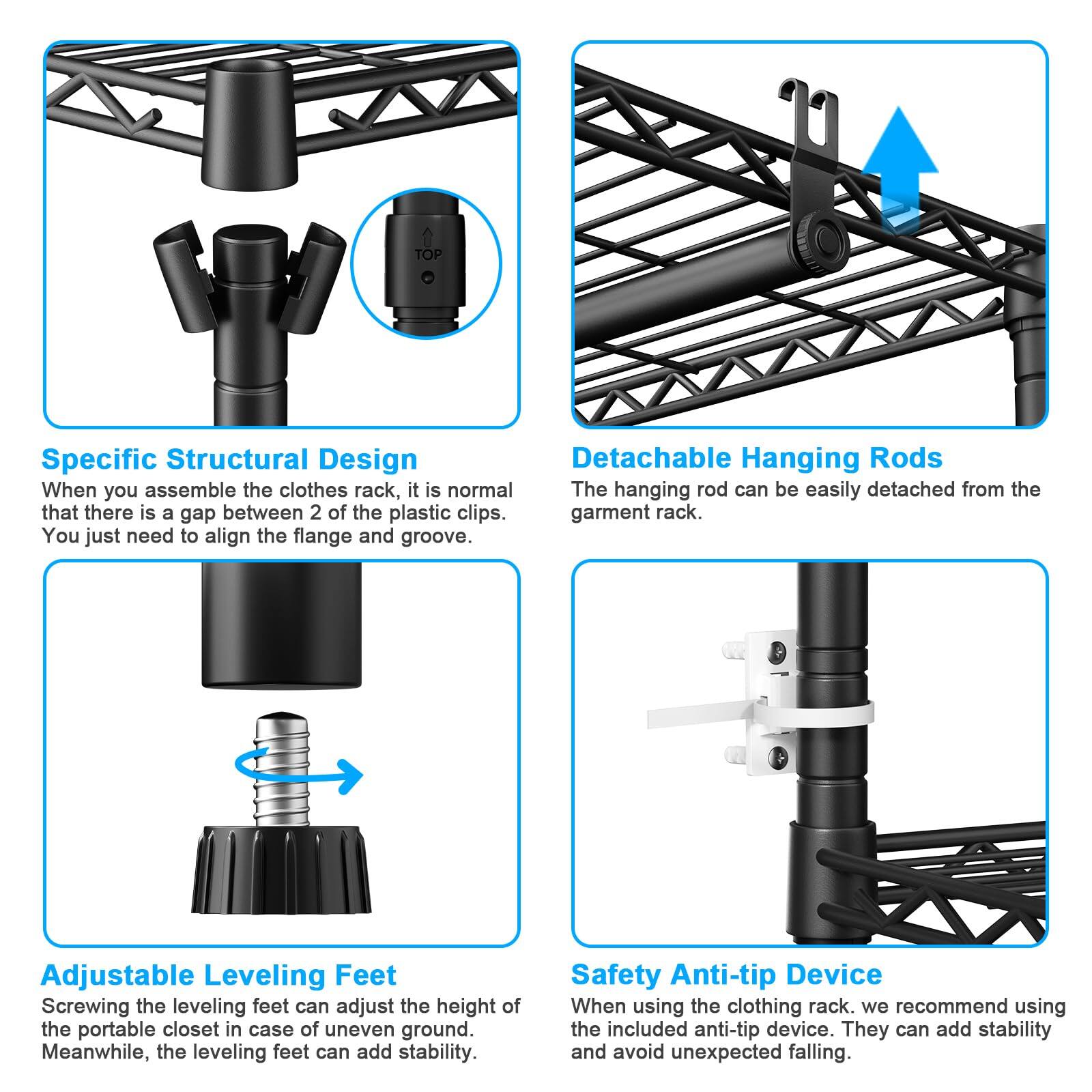 **Specific Structural Design**  
When you assemble the clothes rack, it is normal that there is a gap between 2 of the plastic clips. You just need to align the flange and groove.

**Detachable Hanging Rods**  
The hanging rod can be easily detached from the garment rack.

**Adjustable Leveling Feet**  
Screwing the leveling feet can adjust the height of the portable closet in case of uneven ground. Meanwhile, the leveling feet can add stability.

**Safety Anti-tip Device**  
When using the clothing rack, we recommend using the included anti-tip device. They can add stability and avoid unexpected falling.