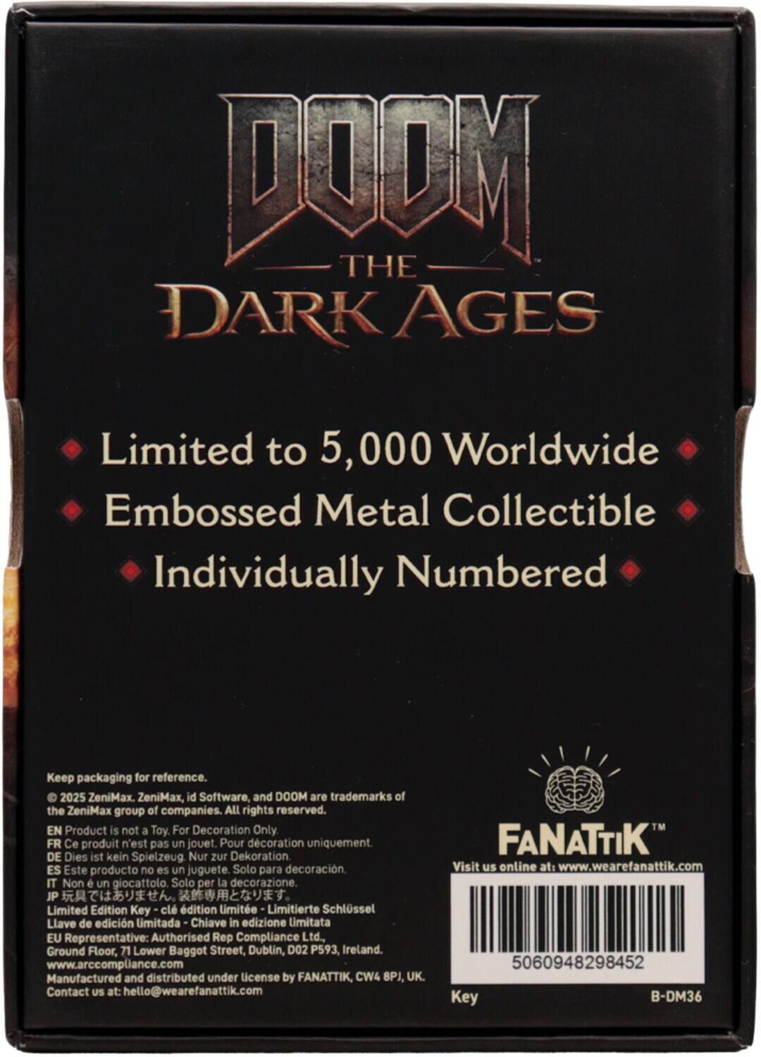 DOOM THE DARK AGES

Limited to 5,000 Worldwide
Embossed Metal Collectible
Individually Numbered

Keep packaging for reference.

© 2025 ZeniMax. ZeniMax, id Software, and DOOM are trademarks of the ZeniMax group of companies. All rights reserved.

EN Product is not a Toy. For Decoration Only
FR Ce produit n'est pas un jouet. Pour décoration uniquement.
DE Dies ist kein Spielzeug. Nur zur Dekoration.
ES Este producto no es un juguete. Solo para decoración.
IT Non è un giocattolo. Solo per la decorazione.
JP 玩具ではありません。装飾用です。
EU Representative: Authorised Rep Compliance Ltd., Ground Floor, 71 Lower Baggot Street, Dublin, D02 P593, Ireland. www.arccompliance.com
Manufactured and distributed under license by FANATTIK, CW4 8PJ, UK. Contact US at: hello@wearefanattik.com

FANATTIK
Visit us online at: www.wearefanattik.com

5060948298452
Key