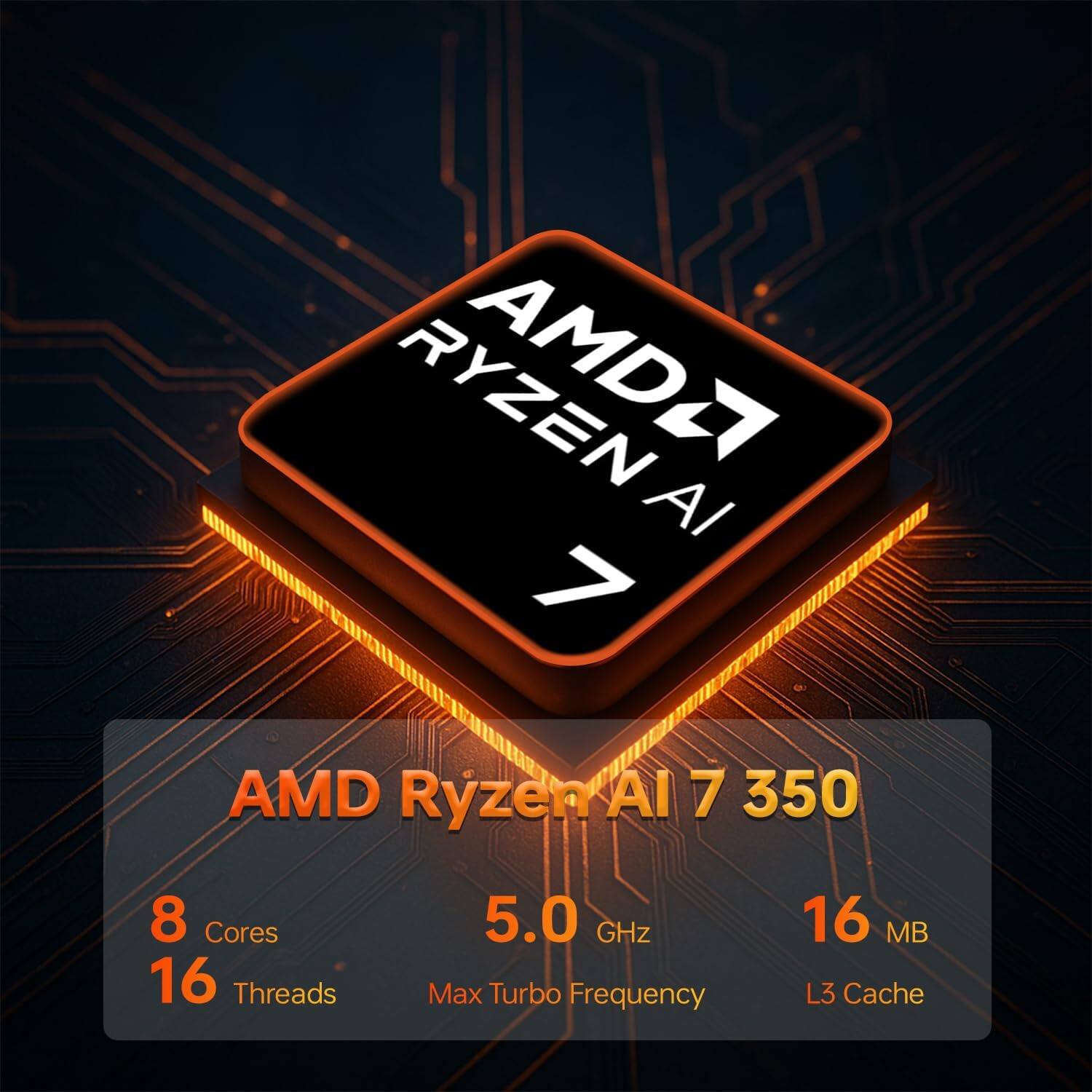 AMD Ryzen AI 7 350  
8 Cores  
16 Threads  
5.0 GHz Max Turbo Frequency  
16 MB L3 Cache