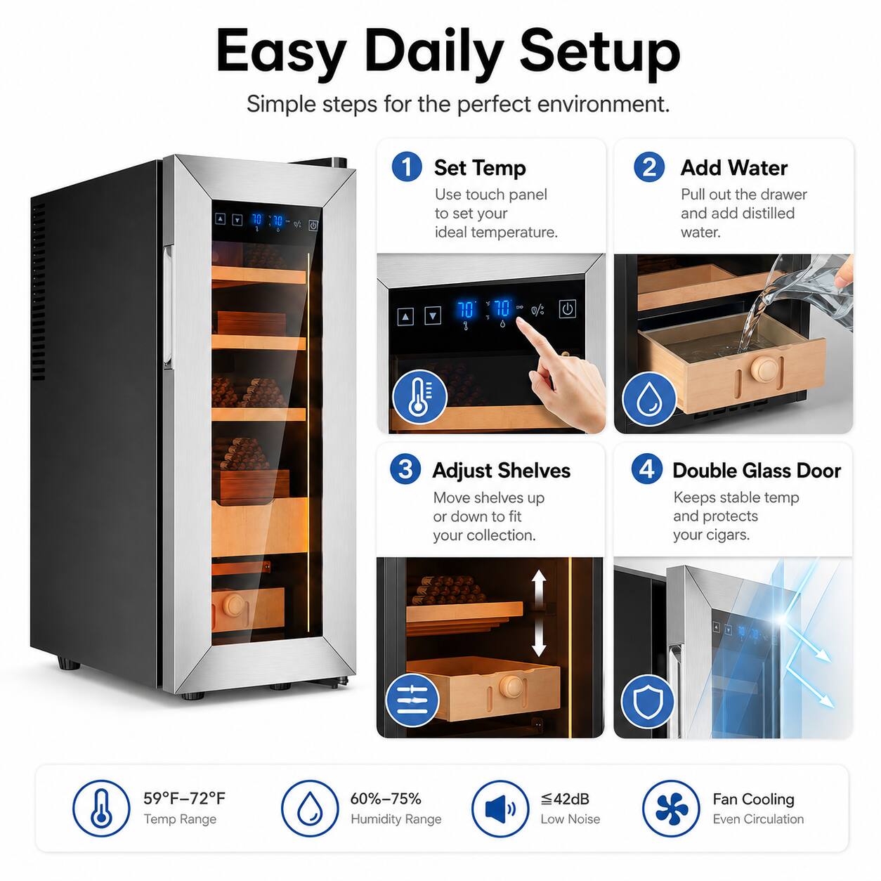 Easy Daily Setup  
Simple steps for the perfect environment.  

1. Set Temp  
Use touch panel to set your ideal temperature.  

2. Add Water  
Pull out the drawer and add distilled water.  

3. Adjust Shelves  
Move shelves up or down to fit your collection.  

4. Double Glass Door  
Keeps stable temp and protects your cigars.  

59°F-72°F Temp Range  
60%-75% Humidity Range  
42dB Low Noise  
Fan Cooling Even Circulation