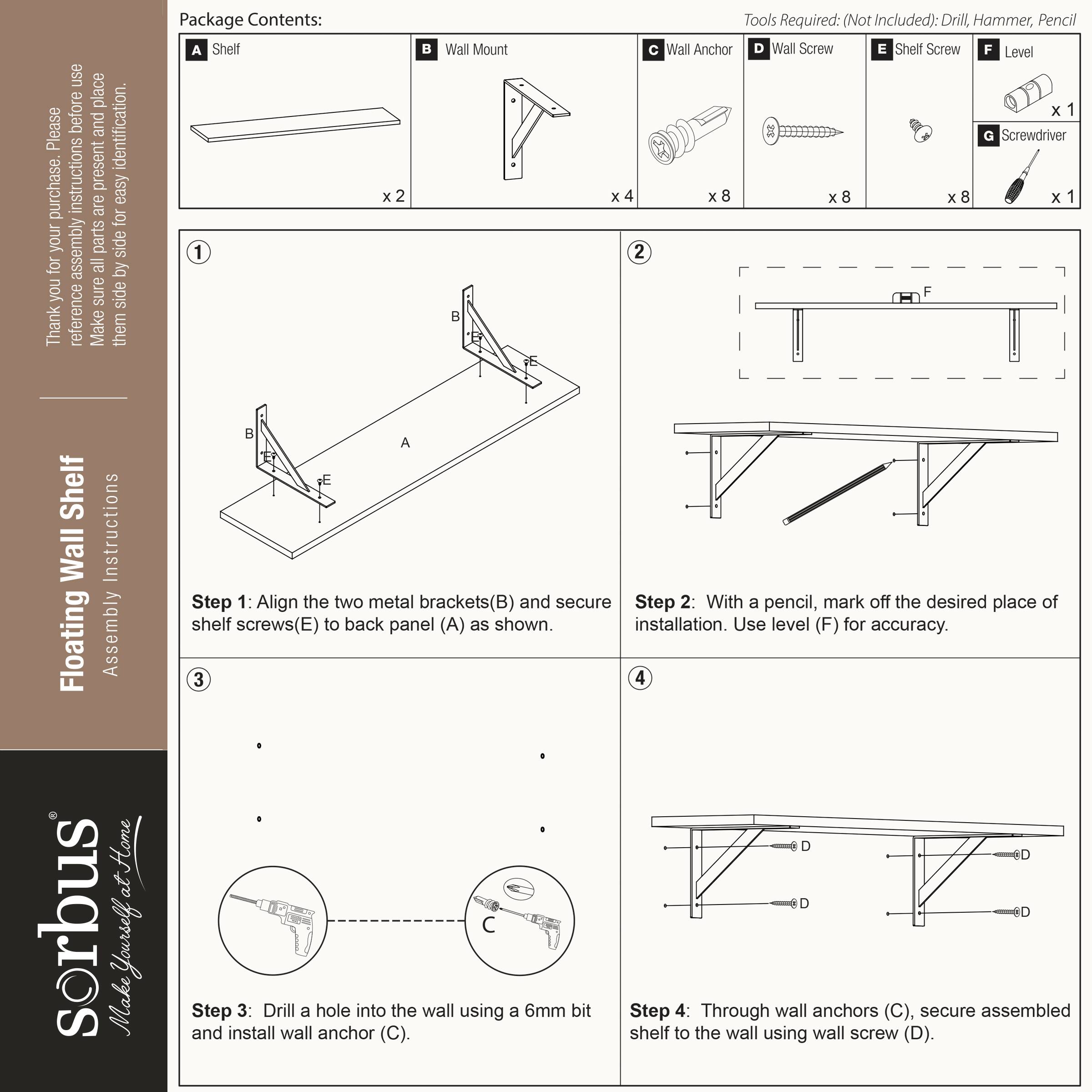 Thank you for your purchase. Please use place and identification. Instructions are present for easy assembly. Make sure to reference the side for your parts. 

Package Contents:
- Shelf (A) x 2
- Wall Mount (B) x 4
- Wall Anchor (C) x 8
- Wall Screw (D) x 8
- Shelf Screw (E) x 8
- Level (F) x 1
- Screwdriver x 2

Tools Required: (Not Included): Drill, Hammer, Pencil

Step 1: Align the two metal brackets (B) and secure shelf screws (E) to back panel (A) as shown.
Step 2: With a pencil, mark off the desired place of installation. Use level (F) for accuracy.
Step 3: Drill a hole into the wall using a 6mm bit and install wall anchor (C).
Step 4: Through wall anchors (C), secure assembled shelf to the wall using wall screw (D).