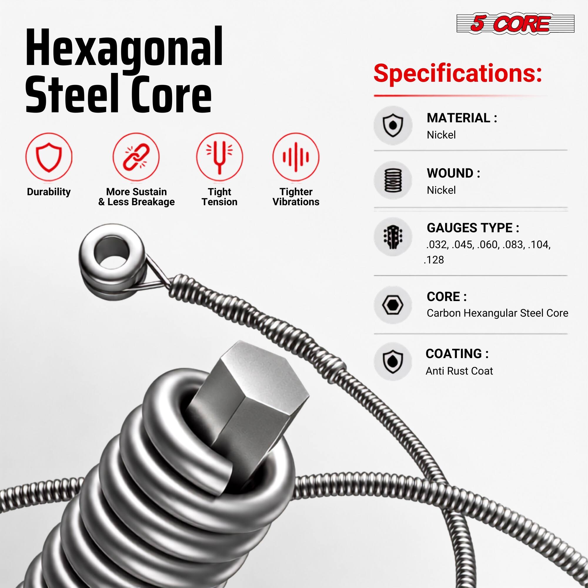 Hexagonal Steel Core

5 CORE Specifications:
- MATERIAL: Nickel
- WOUND: Nickel
- GAUGES TYPE: .032, .045, .060, .083, .104, .128
- CORE: Carbon Hexagonal Steel Core
- COATING: Anti Rust Coat

Features:
- Durability
- More Sustain & Less Breakage
- Tight Tension
- Tighter Vibrations