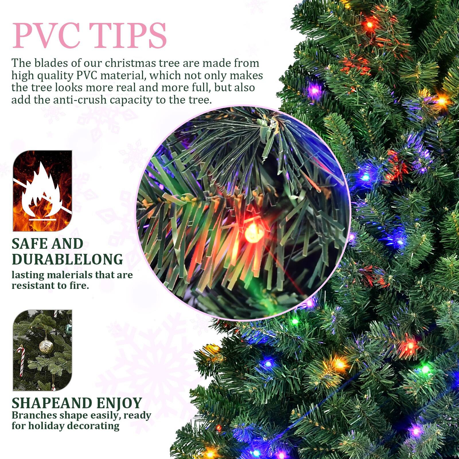 PVC TIPS  
The blades of our Christmas tree are made from high quality PVC material, which not only makes the tree look more real and more full, but also add the anti-crush capacity to the tree.

SAFE AND DURABLE  
Long-lasting materials that are resistant to fire.

SHAPE AND ENJOY  
Branches shape easily, ready for holiday decorating.