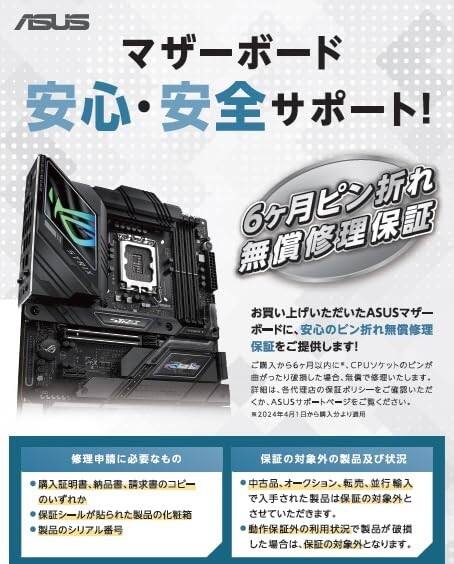 ASUS  
マザーボード  
安心・安全サポート！  
6ヶ月ピン折れ無償修理保証  

お買い上げいただいたASUSマザー  
ボードに、安心のピン折れ無償修理  
保証をご提供します！  

ご購入から6ヶ月以内に、CPUソケットのピンが  
曲がったり折損した場合、無償で修理いたします。  
詳細は、各代理店の保証ポリシーをご確認いただ  
くか、ASUSサポートページをご覧ください。  
※2024年4月1日から購入分より適用  

修理申請に必要なもの  
・購入証明書、納品書、請求書のコピー  
・保証シールが貼られた製品の化粧箱  
・製品のシリアル番号  

保証の対象外の製品及び状況  
・中古品、オーバーショーン、転売、並行輸入  
で入手された製品は保証の対象外と  
させていただきます。  
・動作保証外の利用状況で製品が破損