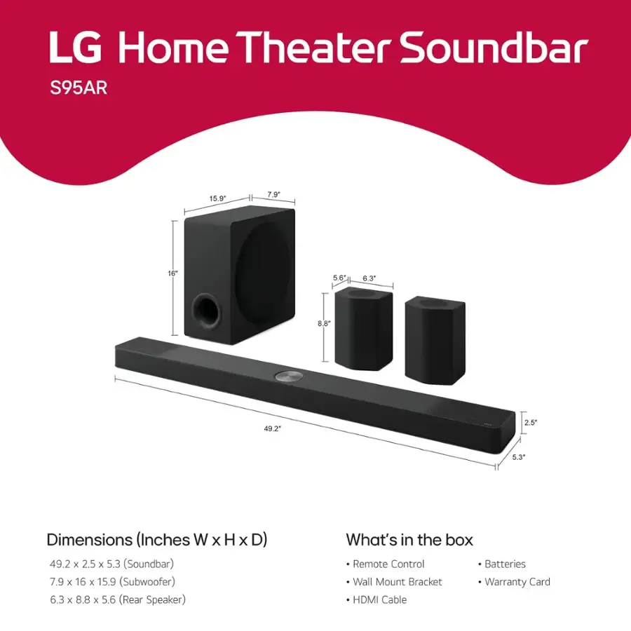 LG Home Theater Soundbar S95AR

Dimensions (Inches W x H x D)
49.2 x 2.5 x 5.3 (Soundbar)
7.9 x 16 x 15.9 (Subwoofer)
6.3 x 8.8 x 5.6 (Rear Speaker)

What's in the box
Remote Control
Batteries
Wall Mount Bracket
Warranty Card
HDMI Cable