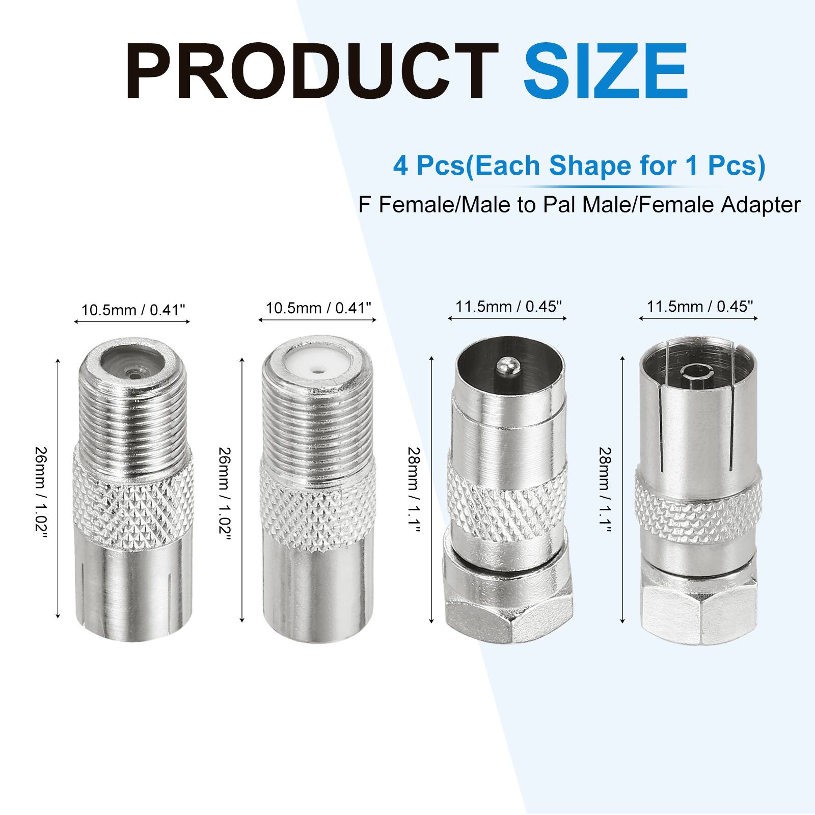 PRODUCT SIZE  
4 Pcs (Each Shape for 1 Pcs)  
F Female/Male to Pal Male/Female Adapter  

- 10.5mm / 0.41"  
- 10.5mm / 0.41"  
- 11.5mm / 0.45"  
- 11.5mm / 0.45"  

- 26mm / 1.02"  
- 26mm / 1.02"  
- 28mm / 1.1"  
- 28mm / 1.1"