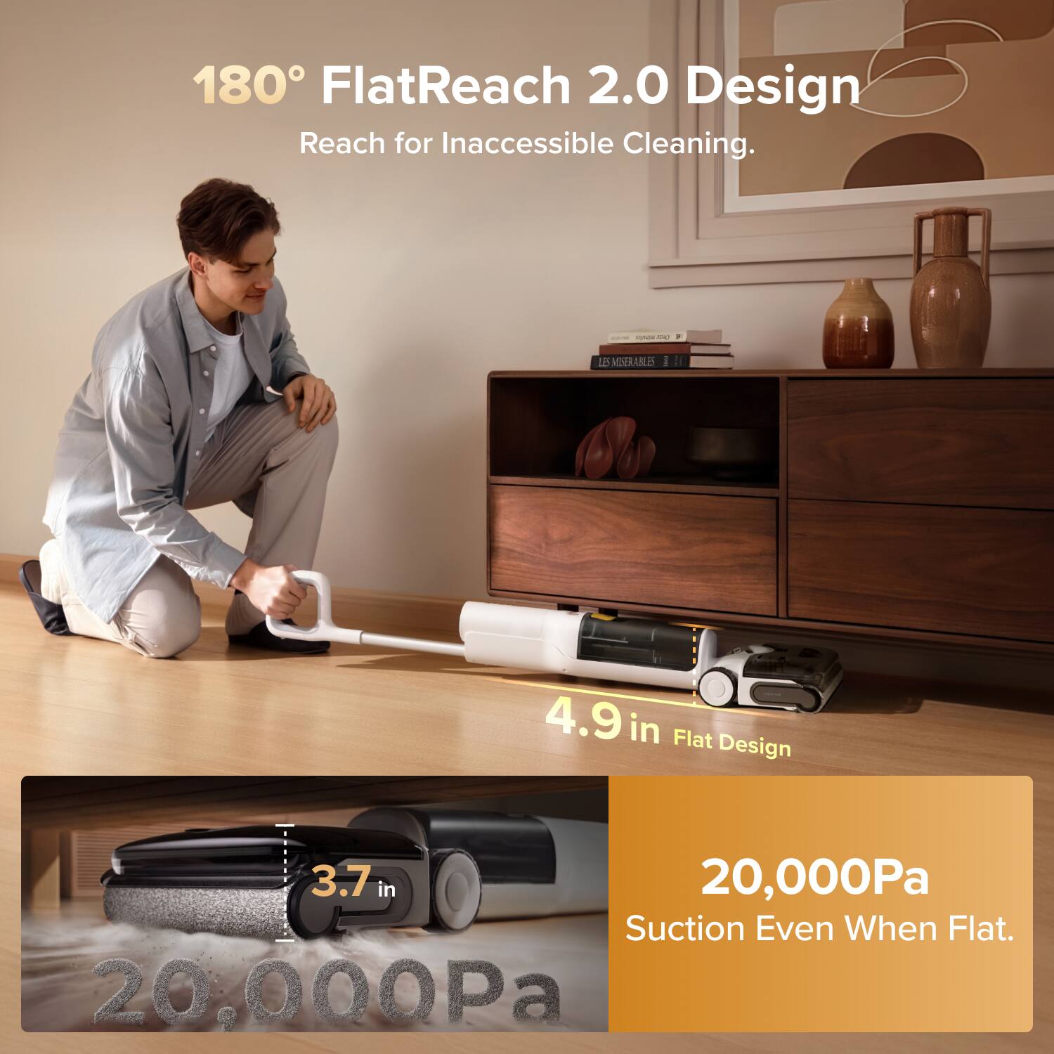 180° FlatReach 2.0 Design  
Reach for Inaccessible Cleaning.  

4.9 in Flat Design  

20,000Pa Suction Even When Flat.