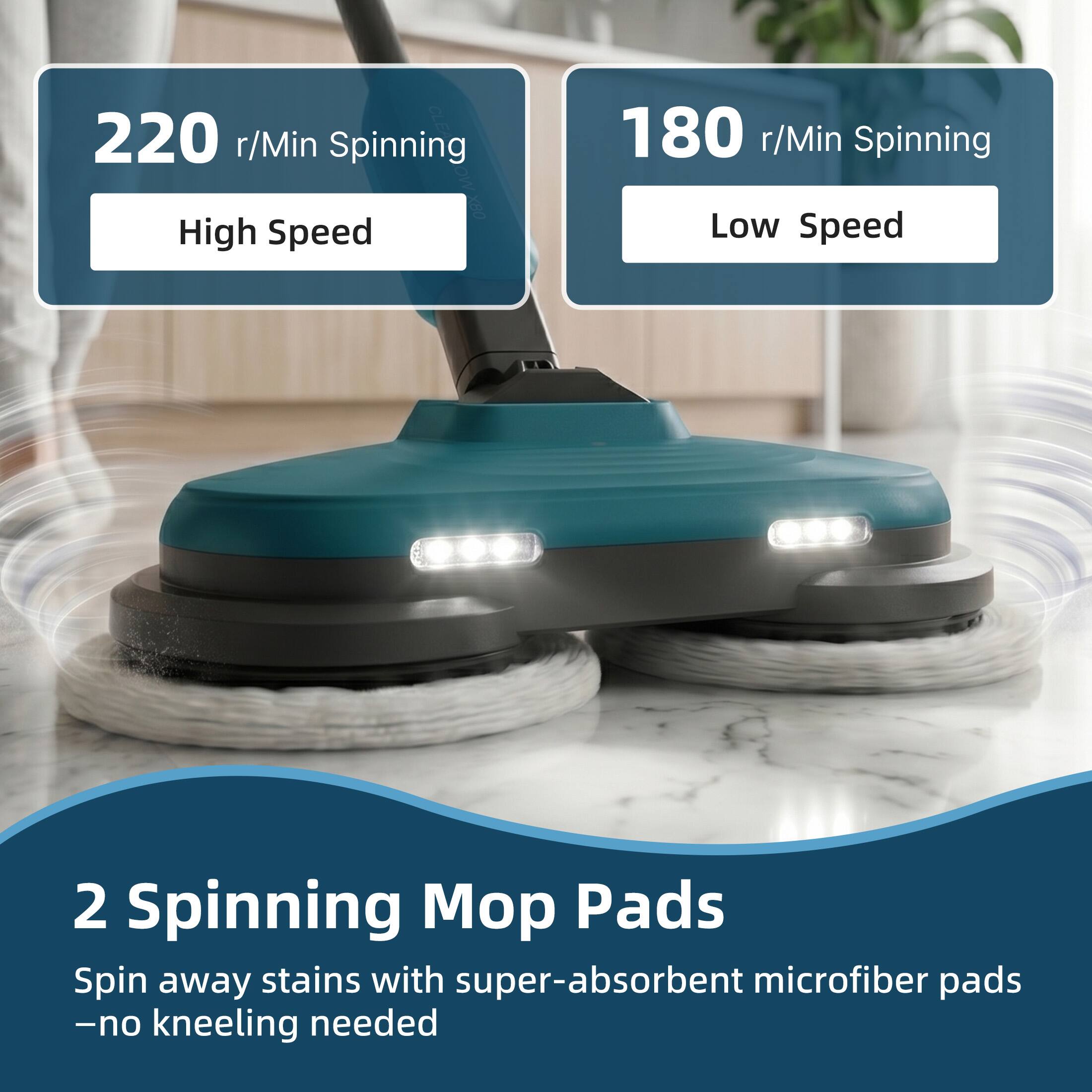 220 r/Min Spinning  
High Speed

180 r/Min Spinning  
Low Speed

2 Spinning Mop Pads  
Spin away stains with super-absorbent microfiber pads - no kneeling needed