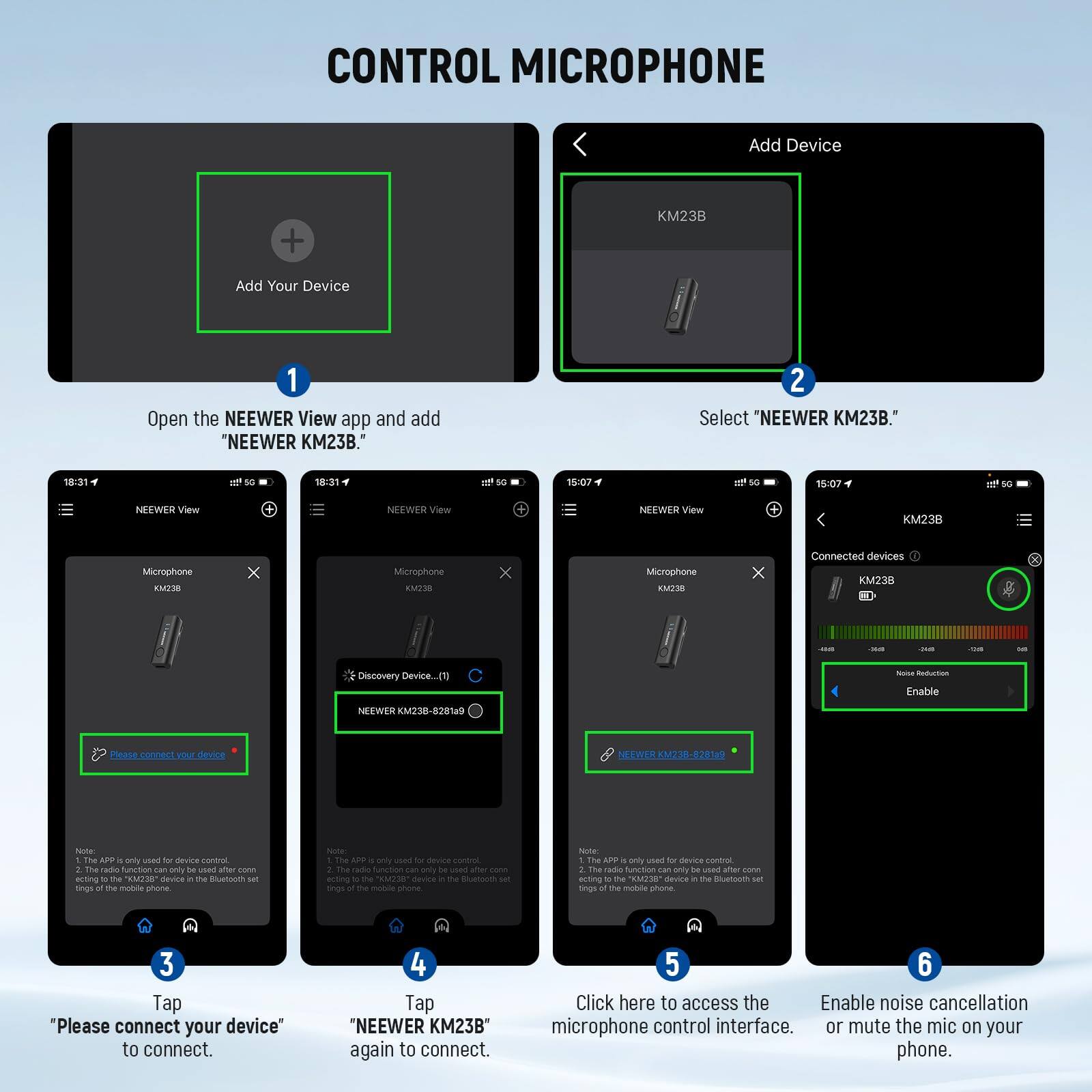 CONTROL MICROPHONE

1. Open the NEEWER View app and add "NEEWER KM23B."
2. Select "NEEWER KM23B."
3. Tap "Please connect your device" to connect.
4. Tap "NEEWER KM23B" again to connect.
5. Click here to access the microphone control interface.
6. Enable noise cancellation or mute the mic on your phone.

Add Device
- KM23B

Connected devices
- NEEWER KM23B-8281a9

Note:
1. The APP is only used for device control, acting to the "KM23B" device in the Bluetooth set rings of the mobile phone.
2. The APP is only used for device control, acting to the "KM23B" device in the Bluetooth set rings of the mobile phone.