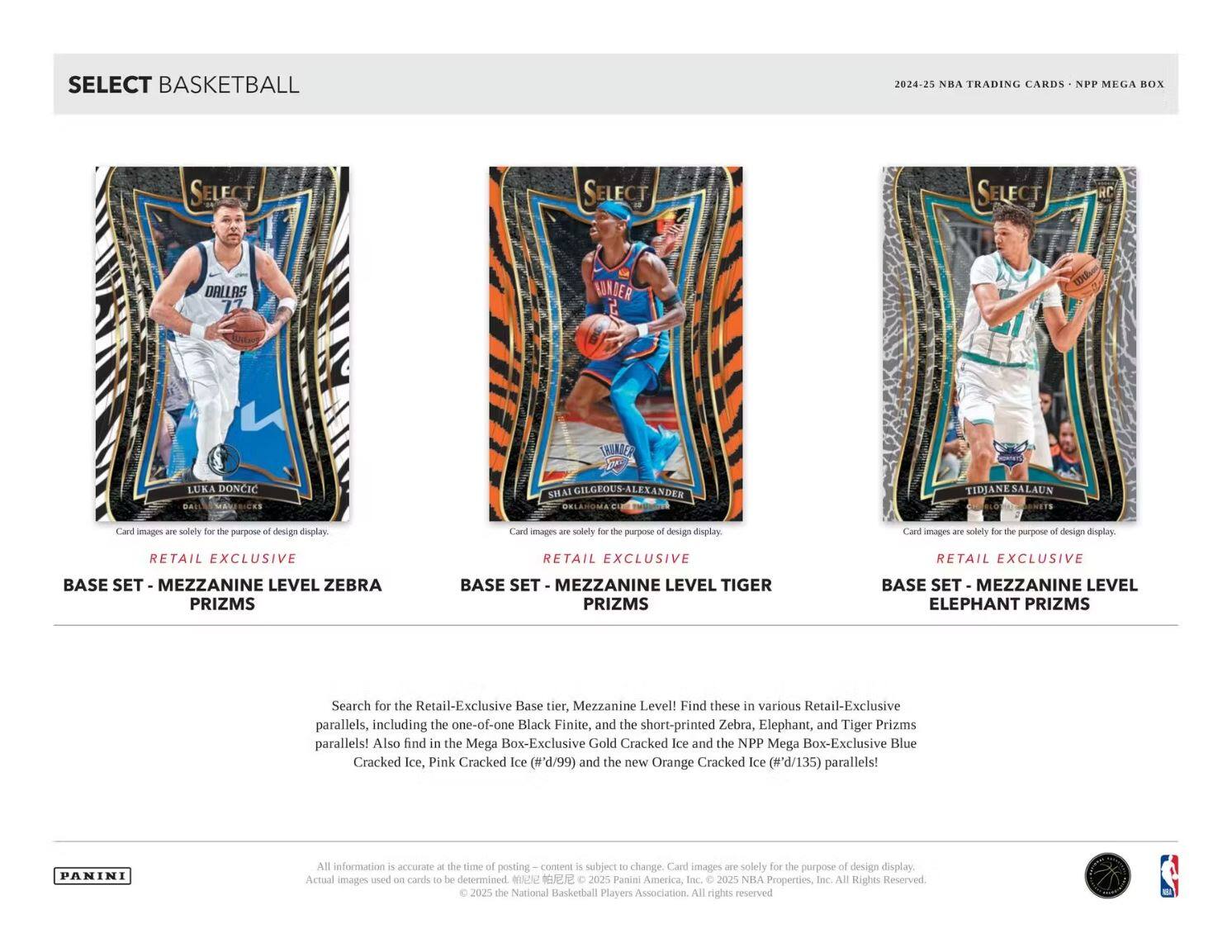 SELECT BASKETBALL

2024-25 NBA TRADING CARDS - NPP MEGA BOX

RETAIL EXCLUSIVE  
BASE SET - MEZZANINE LEVEL ZEBRA PRIZMS

RETAIL EXCLUSIVE  
BASE SET - MEZZANINE LEVEL TIGER PRIZMS

RETAIL EXCLUSIVE  
BASE SET - MEZZANINE LEVEL ELEPHANT PRIZMS

Search for the Retail-Exclusive Base tier, Mezzanine Level! Find these in various Retail-Exclusive parallels, including the one-of-one Black Finite, and the short-printed Zebra, Elephant, and Tiger Prizms parallels! Also find in the Mega Box-Exclusive Gold Cracked Ice and the NPP Mega Box-Exclusive Blue Cracked Ice, Pink Cracked Ice (#'d/99) and the new Orange Cracked Ice (#'d/135) parallels!

PANINI

All information is accurate at the time of posting – content is subject to change. Card images are solely for the purpose of design display. Actual images used on cards to be determined. © 2025 Panini America, Inc. © 2025 NBA Properties, Inc. © 2025