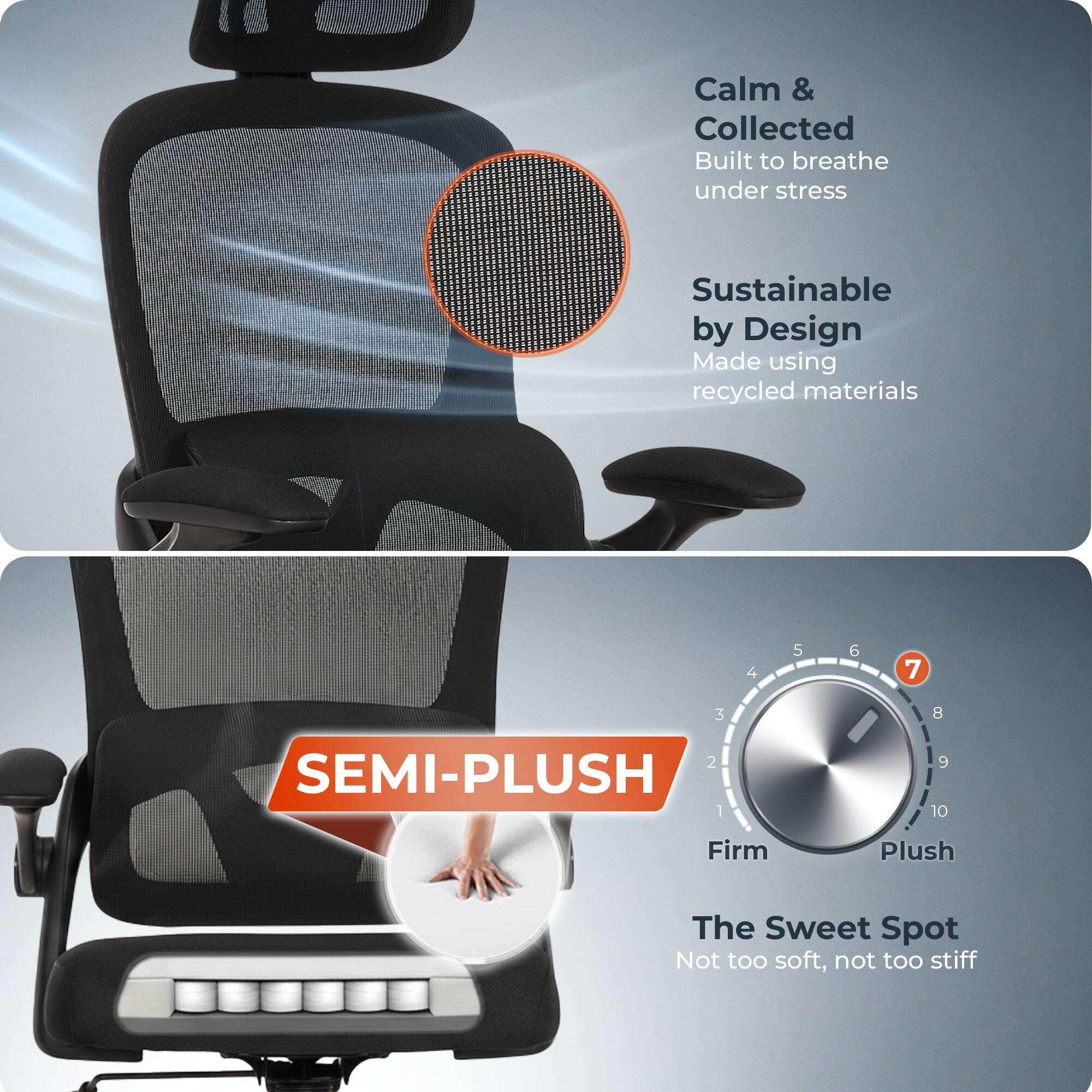 Calm & Collected  
Built to breathe under stress  

Sustainable by Design  
Made using recycled materials  

SEMI-PLUSH  

Firm 1 2 3 4 5 6 7 8 9 10 Plush  

The Sweet Spot  
Not too soft, not too stiff