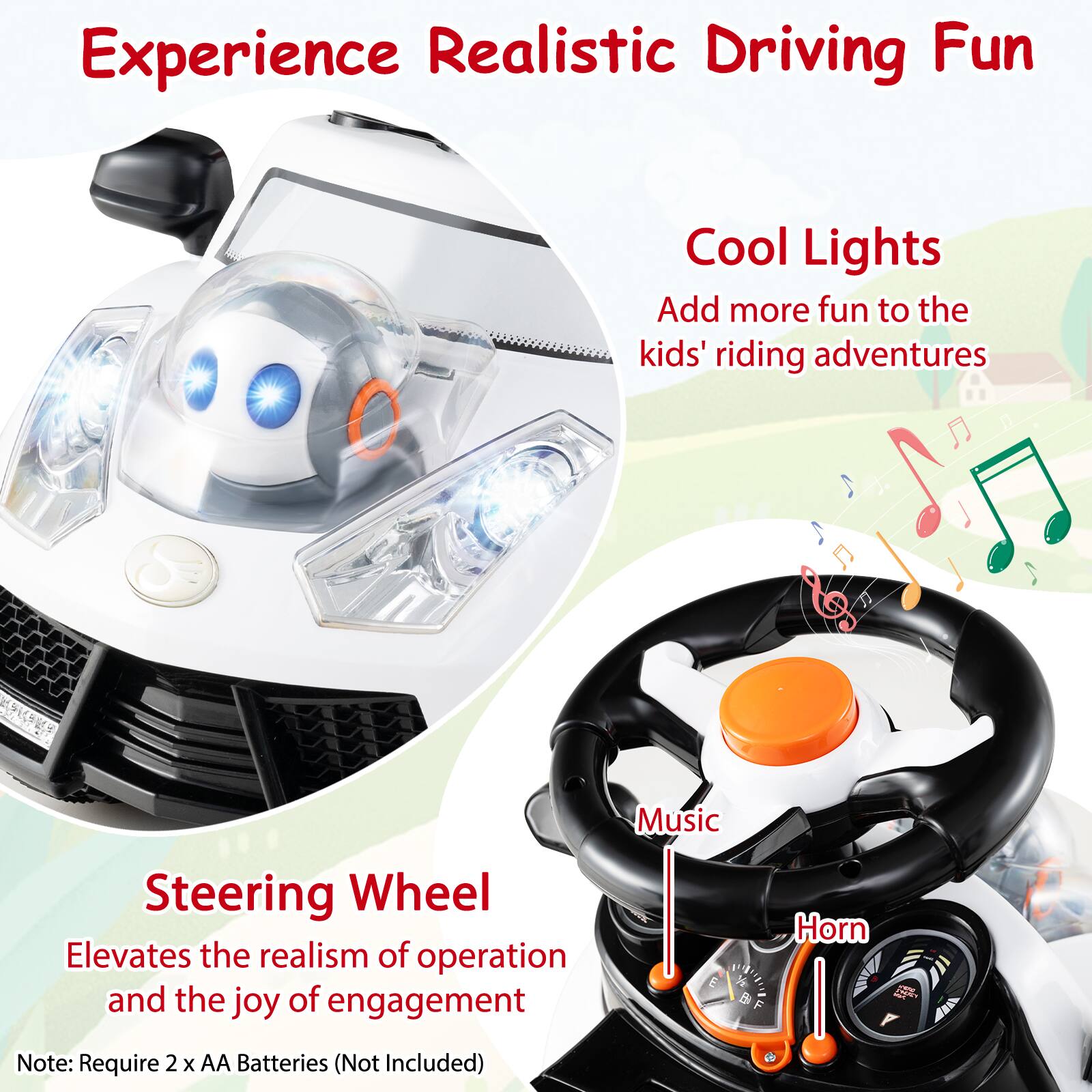 Experience Realistic Driving Fun

Cool Lights
Add more fun to the kids' riding adventures

Steering Wheel
Elevates the realism of operation and the joy of engagement

Note: Require 2 x AA Batteries (Not Included)

Music
Horn