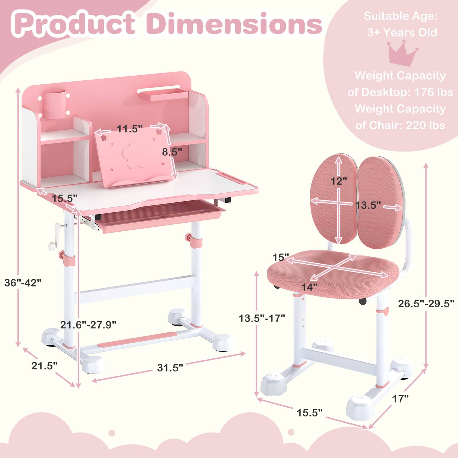 Suitable Age: 3+ Years Old

Weight Capacity of Desktop: 176 lbs
Weight Capacity of Chair: 220 lbs

Product Dimensions:
- 11.5" (height of the top shelf)
- 8.5" (depth of the top shelf)
- 15.5" (depth of the desk surface)
- 36"-42" (height of the desk)
- 21.6"-27.9" (width of the desk)
- 21.5" (depth of the desk base)
- 12" (height of the chair back)
- 13.5" (width of the chair back)
- 15" (width of the seat)
- 14" (depth of the seat)
- 13.5"-17" (adjustable height of the seat)
- 26.5"-29.5" (width of the chair base)
- 15.5" (depth of the chair base)
- 17" (height of the chair base)