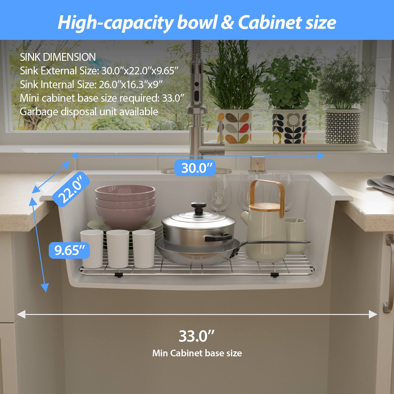 High-capacity bowl & Cabinet size

SINK DIMENSION
Sink External Size: 30.0"x22.0"x9.65"
Sink Internal Size: 26.0"x16.3"x9"
Mini cabinet base size required: 33.0"
Garbage disposal unit available

30.0"
22.0"
9.65"
33.0"
Min Cabinet base size
