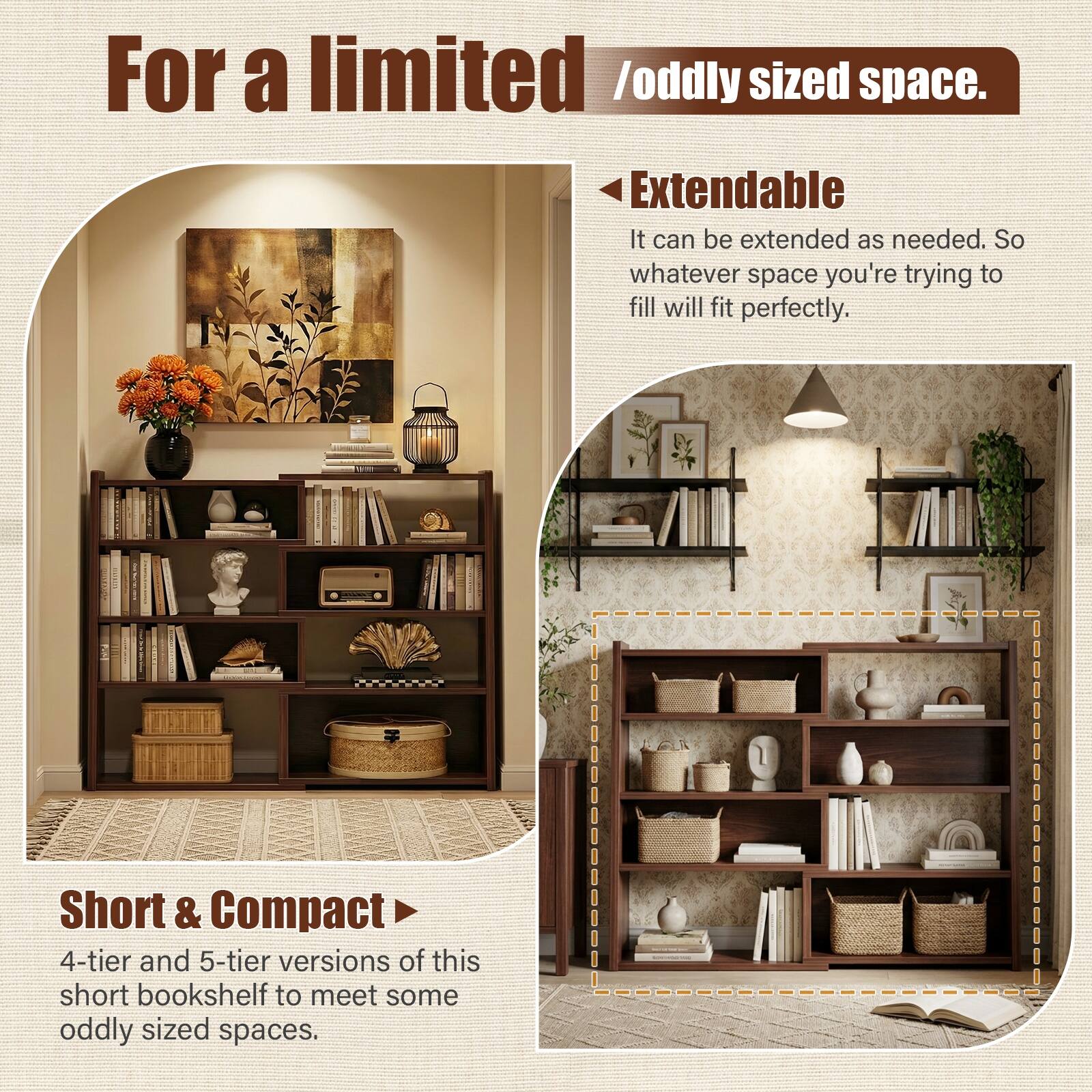 For a limited / oddly sized space.

Extendable  
It can be extended as needed. So whatever space you're trying to fill will fit perfectly.

Short & Compact  
4-tier and 5-tier versions of this short bookshelf to meet some oddly sized spaces.