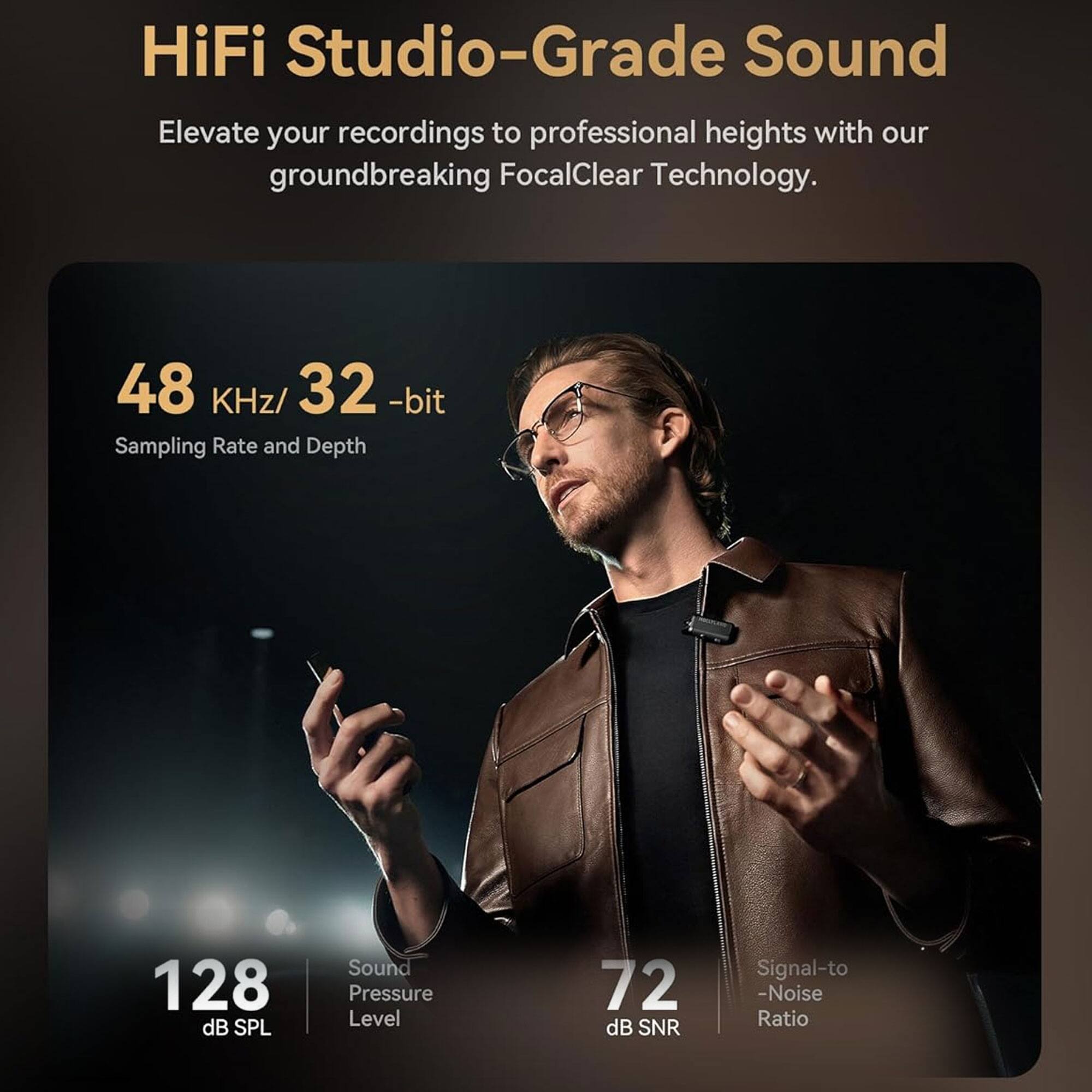 HiFi Studio-Grade Sound

Elevate your recordings to professional heights with our groundbreaking FocalClear Technology.

48 KHz/32-bit  
Sampling Rate and Depth

128 dB SPL  
Sound Pressure Level

72 dB SNR  
Signal-to-Noise Ratio