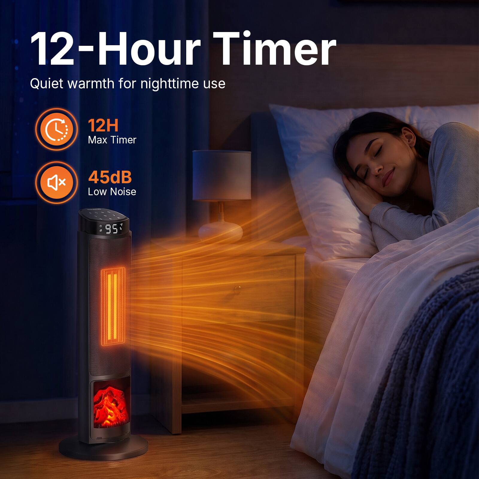 12-Hour Timer  
Quiet warmth for nighttime use  
12H Max Timer  
45dB Low Noise