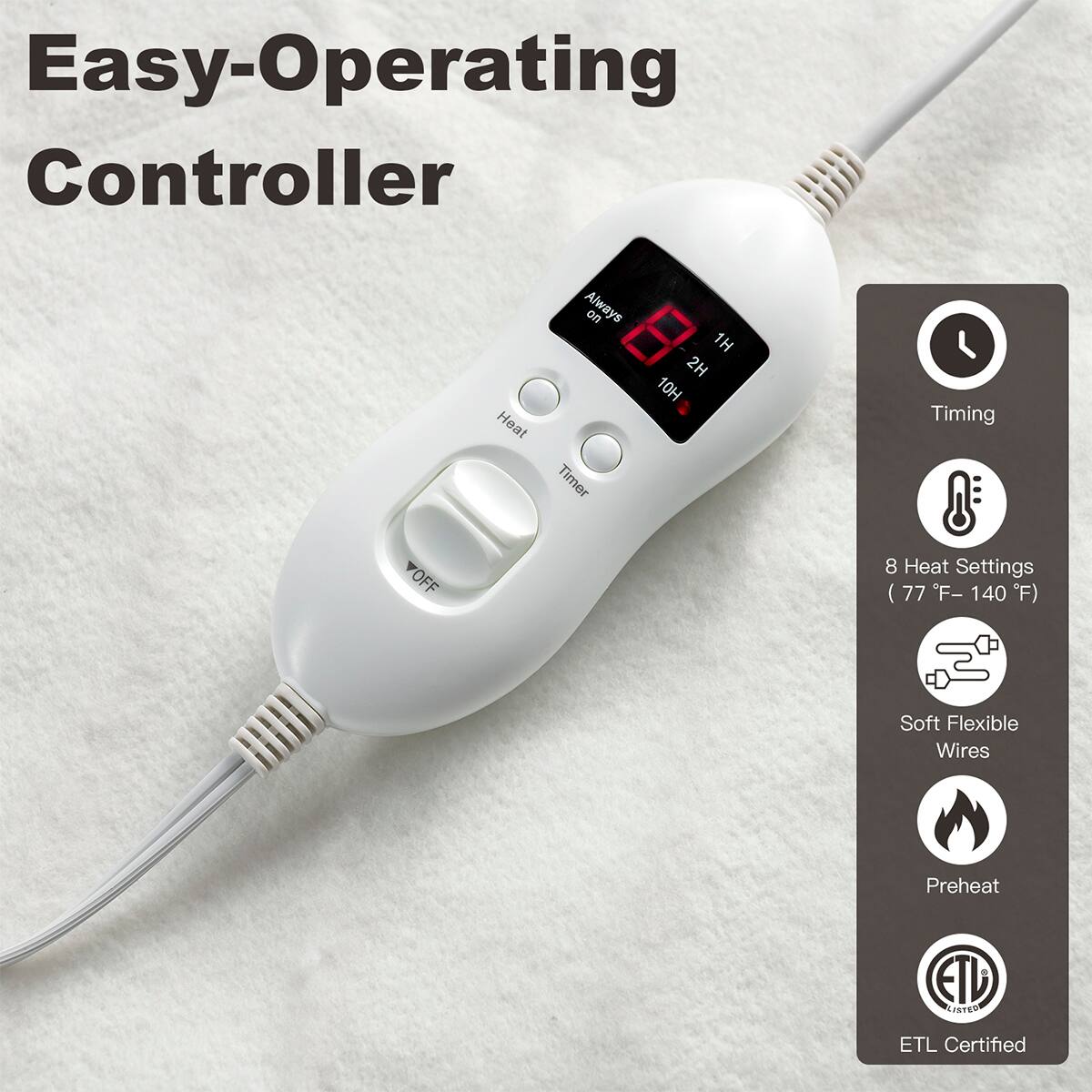 Easy-Operating Controller

- Heat Always on
- 2H 1H 10H Timer
- Timing
- VOFF
- 8 Heat Settings (77°F - 140°F)
- Soft Flexible Wires
- Preheat
- ETL Certified