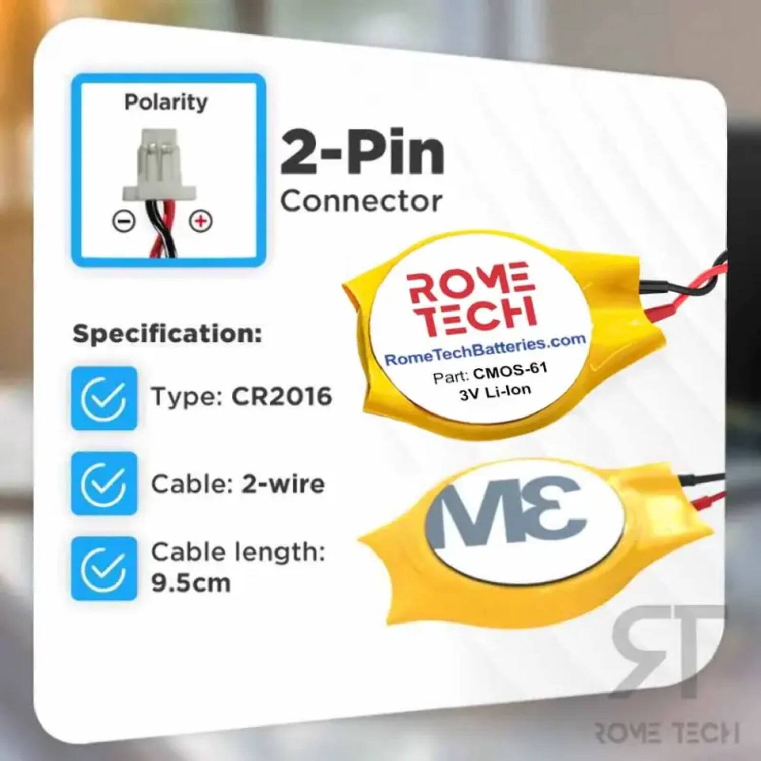 Polarity 2-Pin Connector - + ROME Specification: CH Rome RomeTechBatteries.com Part: CMOS-61 Type: CR2016 3V Li-lon Cable: 2-wire Cable length: 9.5cm 3M ROME TECH