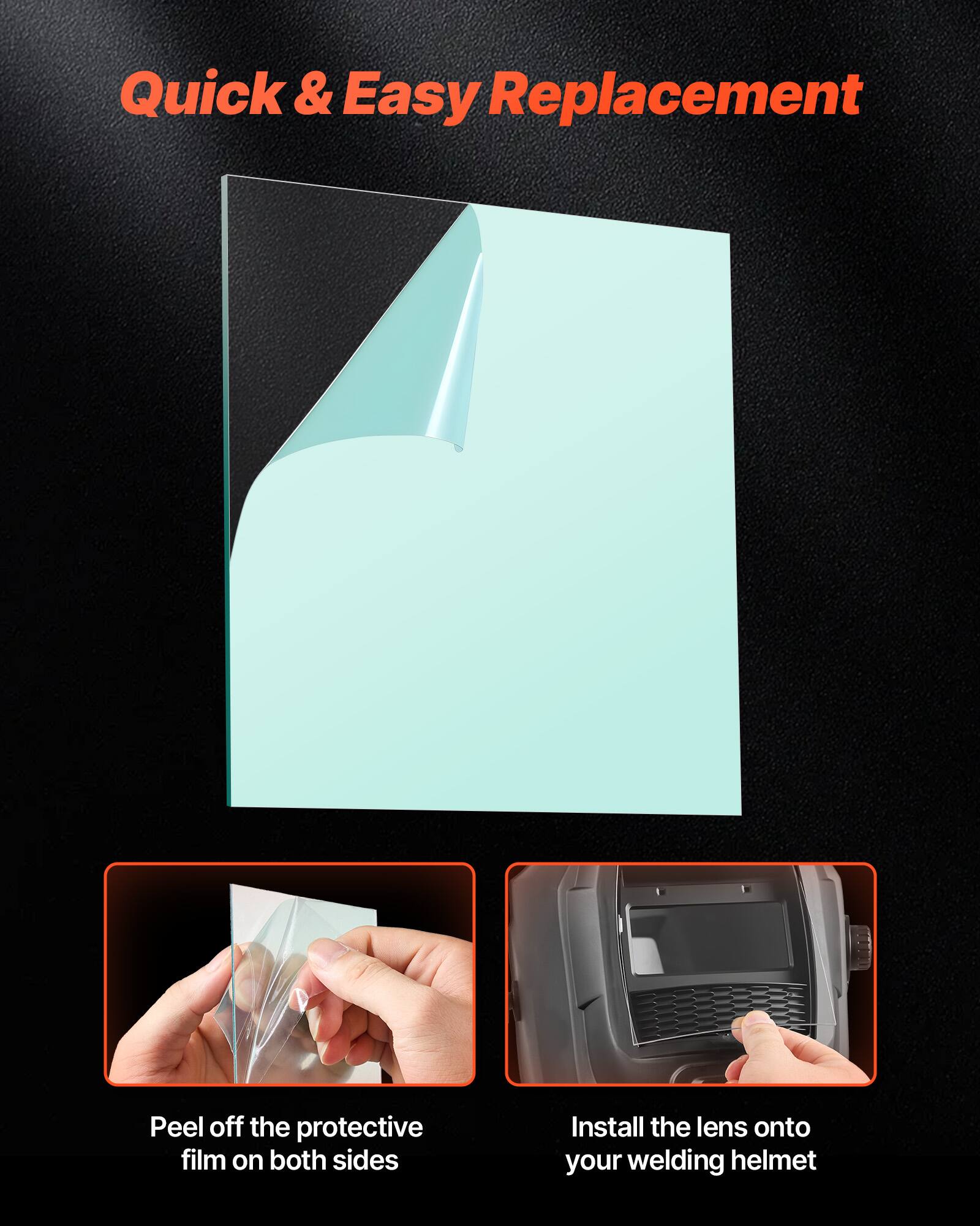 Quick & Easy Replacement

Peel off the protective film on both sides

Install the lens onto your welding helmet