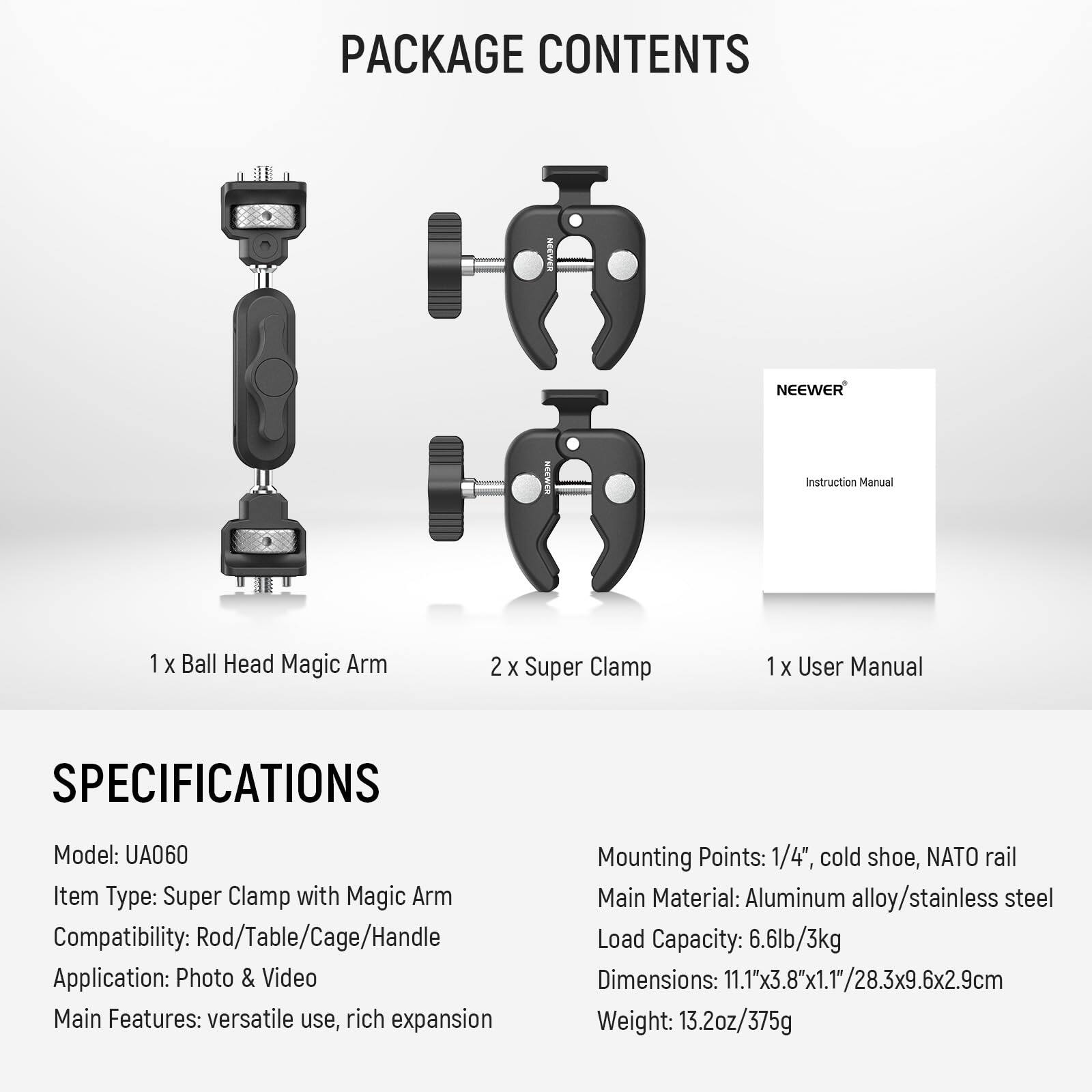 PACKAGE CONTENTS  
- 1 x Ball Head Magic Arm  
- 2 x Super Clamp  
- 1 x User Manual  

SPECIFICATIONS  
- Model: UA060  
- Item Type: Super Clamp with Magic Arm  
- Compatibility: Rod/Table/Cage/Handle  
- Application: Photo & Video  
- Main Features: versatile use, rich expansion  
- Mounting Points: 1/4", cold shoe, NATO rail  
- Main Material: Aluminum alloy/stainless steel  
- Load Capacity: 6.6lb/3kg  
- Dimensions: 11.1"x3.8"x1.1"/28.3x9.6x2.9cm  
- Weight: 13.2oz/375g