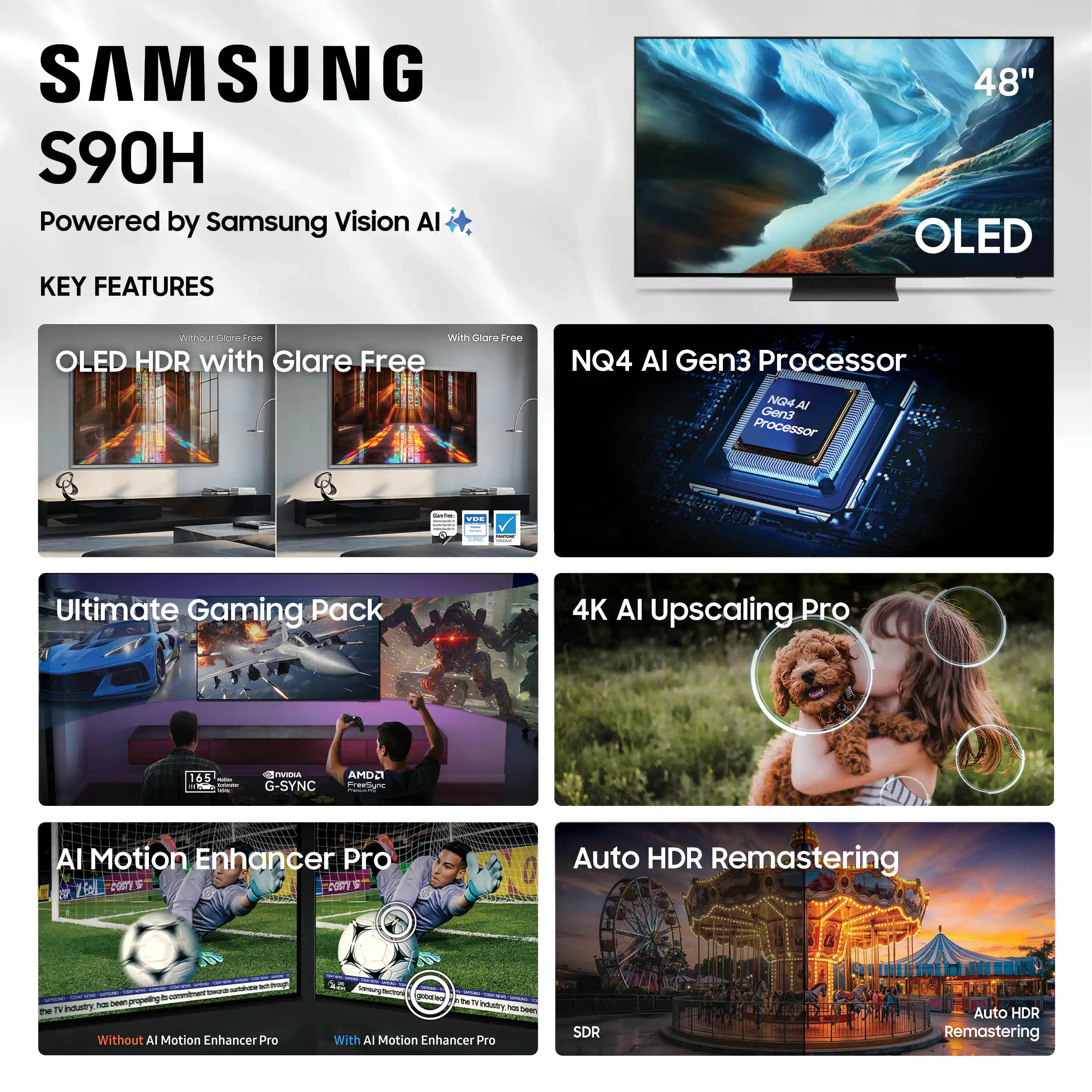SAMSUNG S90H  
Powered by Samsung Vision AI  

KEY FEATURES  

- OLED HDR with Glare Free  
  Without Glare Free | With Glare Free  

- NQ4 AI Gen3 Processor  

- Ultimate Gaming Pack  
  165Hz | NVIDIA G-SYNC | AMD FreeSync  

- AI Motion Enhancer Pro  
  Without AI Motion Enhancer Pro | With AI Motion Enhancer Pro  

- 4K AI Upscaling Pro  

- Auto HDR Remastering  
  SDR | Auto HDR Remastering
