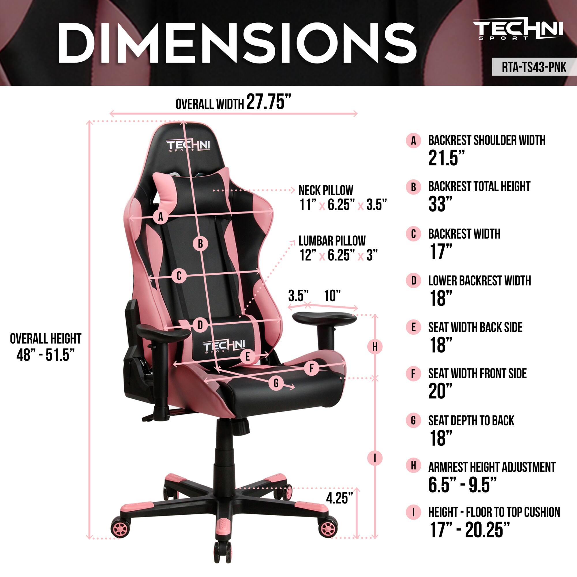 **TECHNI SPORT DIMENSIONS**  
**RTA-TS43-PNK**

- **OVERALL WIDTH:** 27.75"
- **BACKREST SHOULDER WIDTH:** 21.5"
- **NECK PILLOW:** 11" x 6.25" x 3.5"
- **LUMBAR PILLOW:** 12" x 6.25" x 3"
- **BACKREST TOTAL HEIGHT:** 33"
- **BACKREST WIDTH:** 17"
- **LOWER BACKREST WIDTH:** 18"
- **OVERALL HEIGHT:** 48" - 51.5"
- **SEAT WIDTH BACK SIDE:** 18"
- **SEAT WIDTH FRONT SIDE:** 20"
- **SEAT DEPTH TO BACK:** 18"
- **ARMREST HEIGHT ADJUSTMENT:** 6.5" - 9.5"
- **HEIGHT - FLOOR TO TOP CUSHION:** 17" - 20.25"