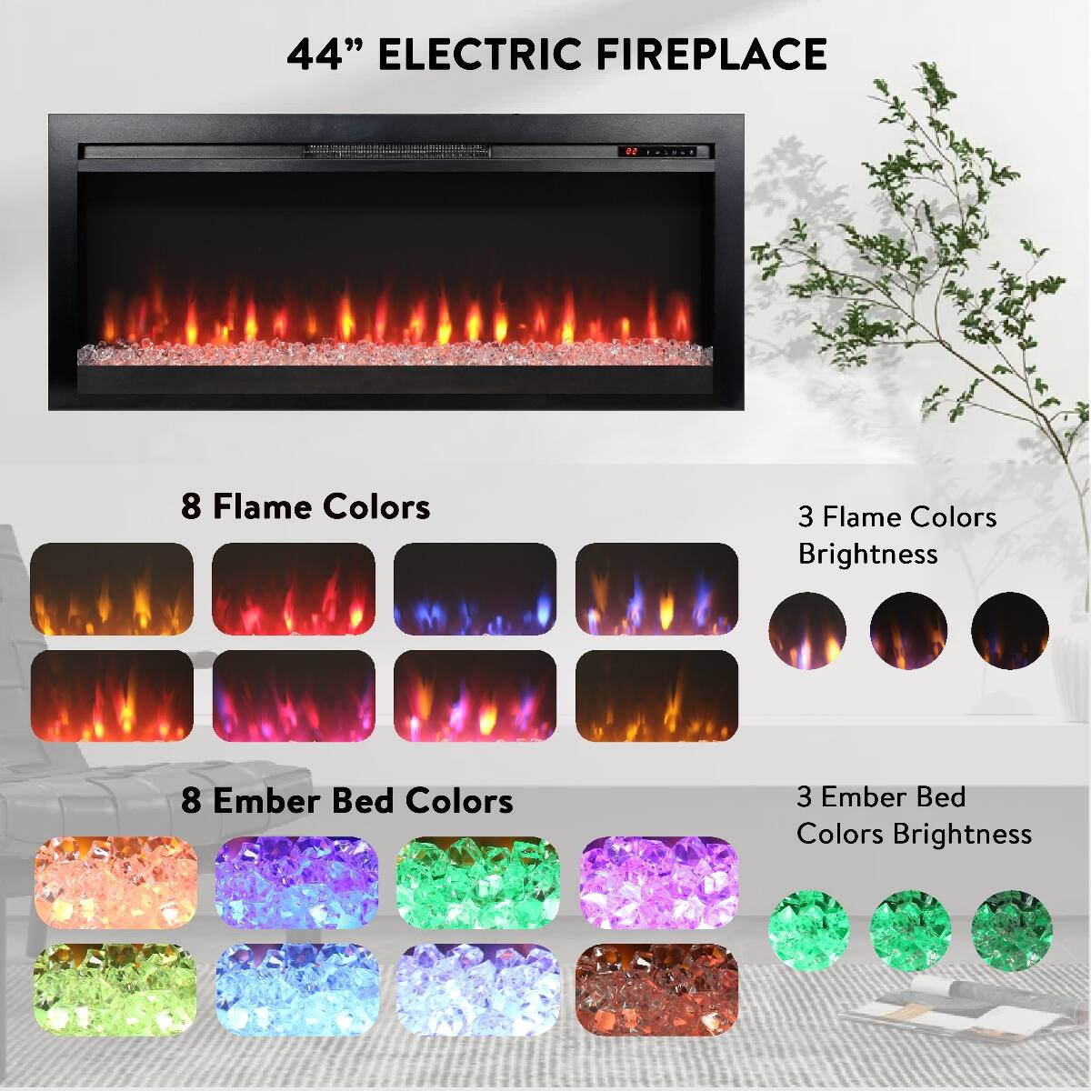 44" ELECTRIC FIREPLACE

8 Flame Colors
3 Flame Colors Brightness

8 Ember Bed Colors
3 Ember Bed Colors Brightness