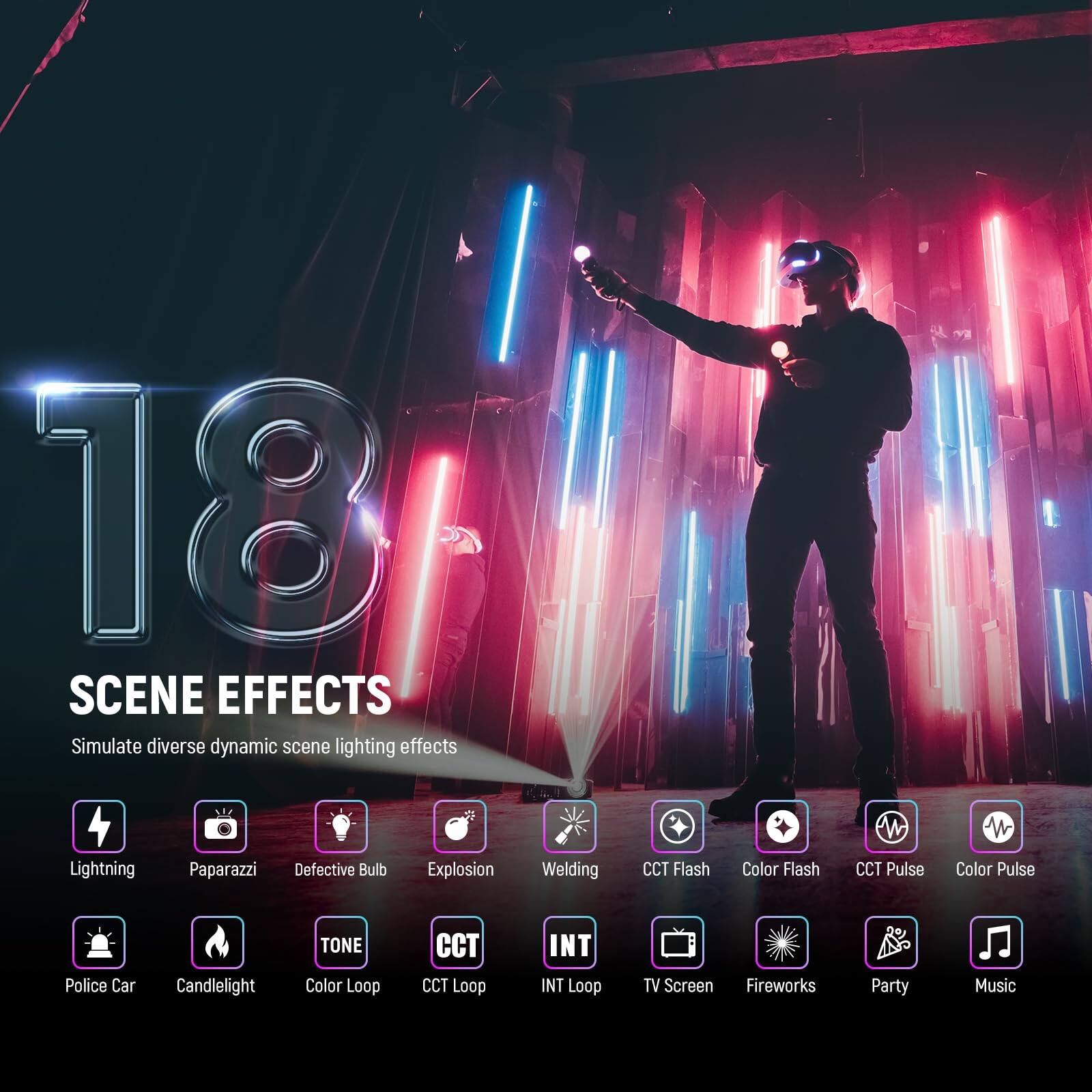 18 SCENE EFFECTS  
Simulate diverse dynamic scene lighting effects  

- Lightning  
- Paparazzi  
- Defective Bulb  
- Explosion  
- Welding  
- CCT Flash  
- Color Flash  
- CCT Pulse  
- Color Pulse  
- Police Car  
- Candlelight  
- TONE  
- Color Loop  
- CCT Loop  
- INT Loop  
- TV Screen  
- Fireworks  
- Party  
- Music