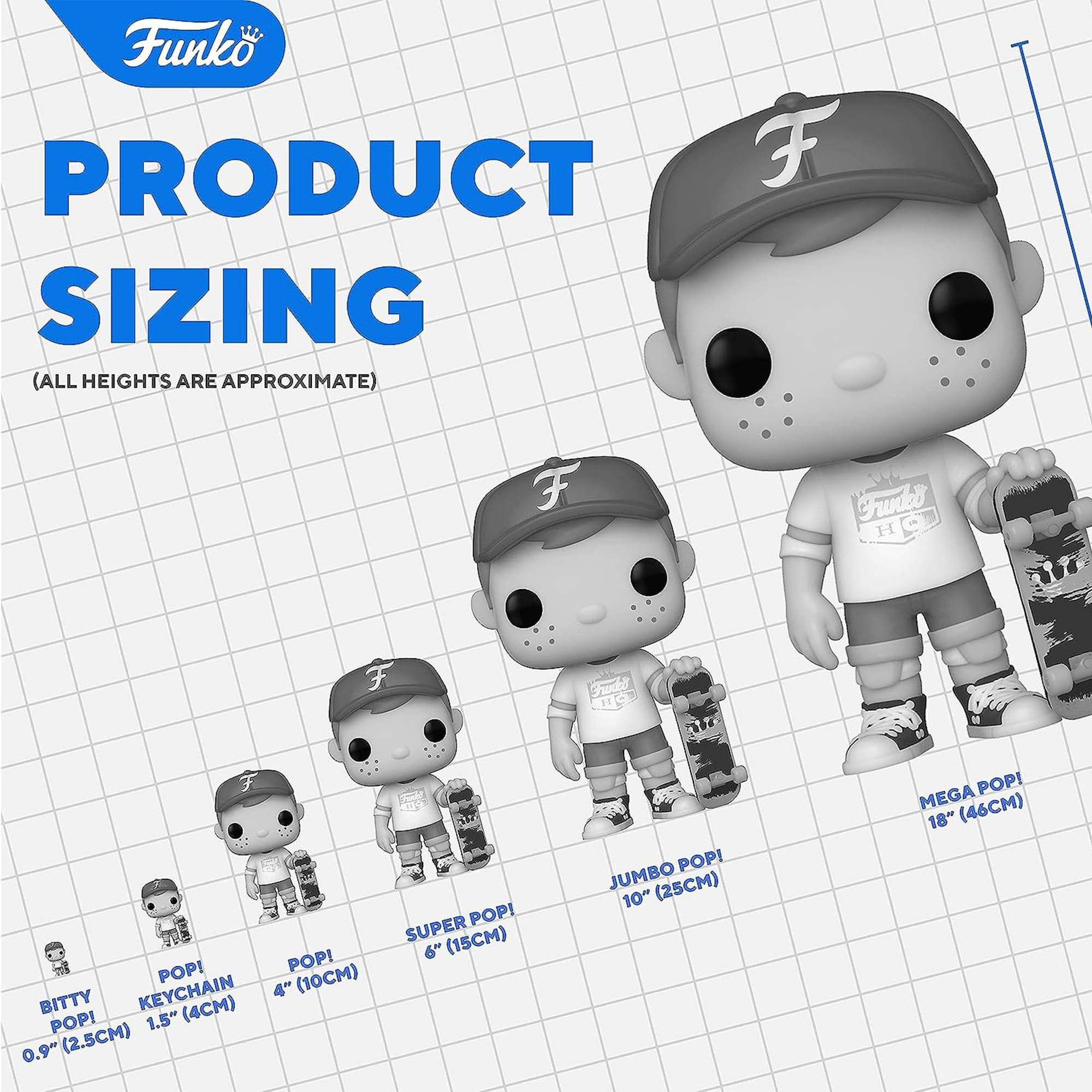 Funko  
PRODUCT SIZING  
(ALL HEIGHTS ARE APPROXIMATE)  

BITTY POP!  
0.9" (2.5CM)  

KEYCHAIN  
1.5" (4CM)  

POP!  
4" (10CM)  

SUPER POP!  
6" (15CM)  

JUMBO POP!  
10" (25CM)  

MEGA POP!  
18" (46CM)