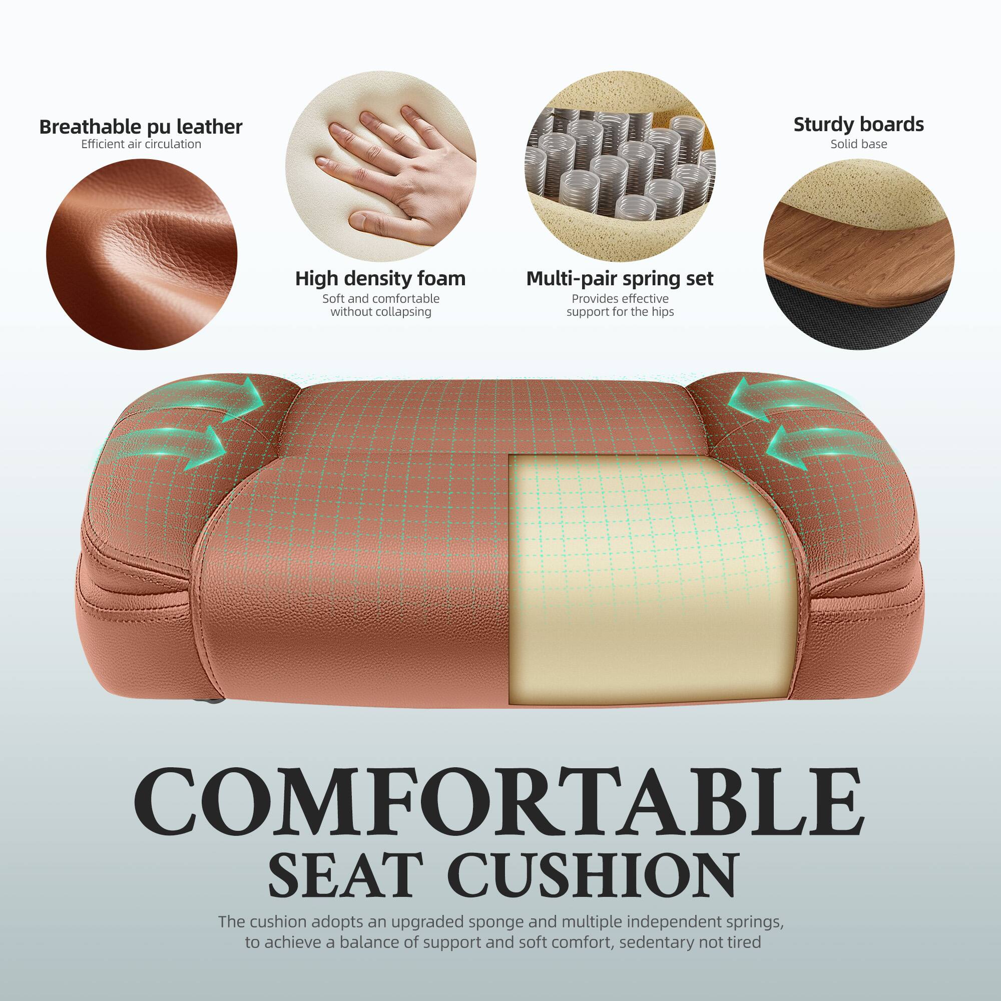 Breathable pu leather  
Efficient air circulation

Sturdy boards  
Solid base

High density foam  
Soft and comfortable without collapsing

Multi-pair spring set  
Provides effective support for the hips

COMFORTABLE SEAT CUSHION  
The cushion adopts an upgraded sponge and multiple independent springs, to achieve a balance of support and soft comfort, sedentary not tired