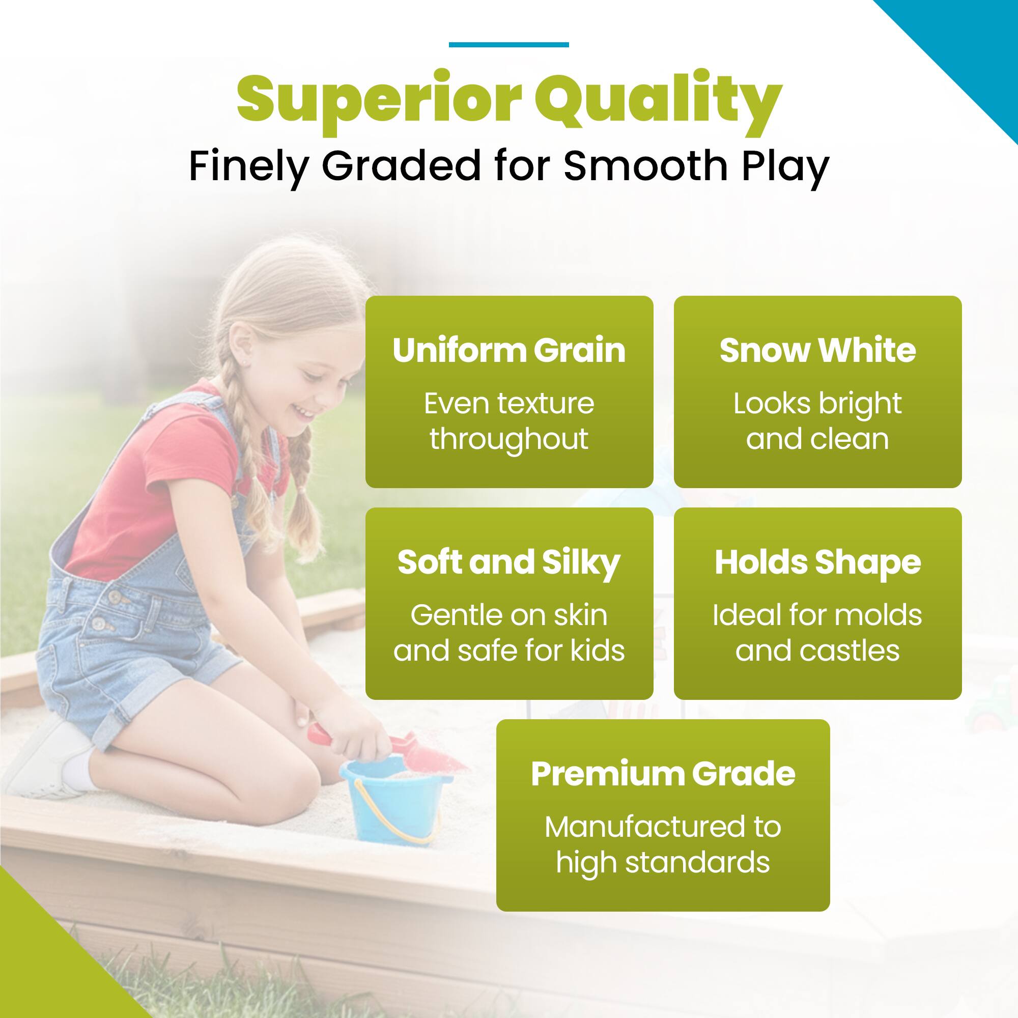 Superior Quality  
Finely Graded for Smooth Play  

Uniform Grain  
Even texture throughout  

Snow White  
Looks bright and clean  

Soft and Silky  
Gentle on skin and safe for kids  

Holds Shape  
Ideal for molds and castles  

Premium Grade  
Manufactured to high standards