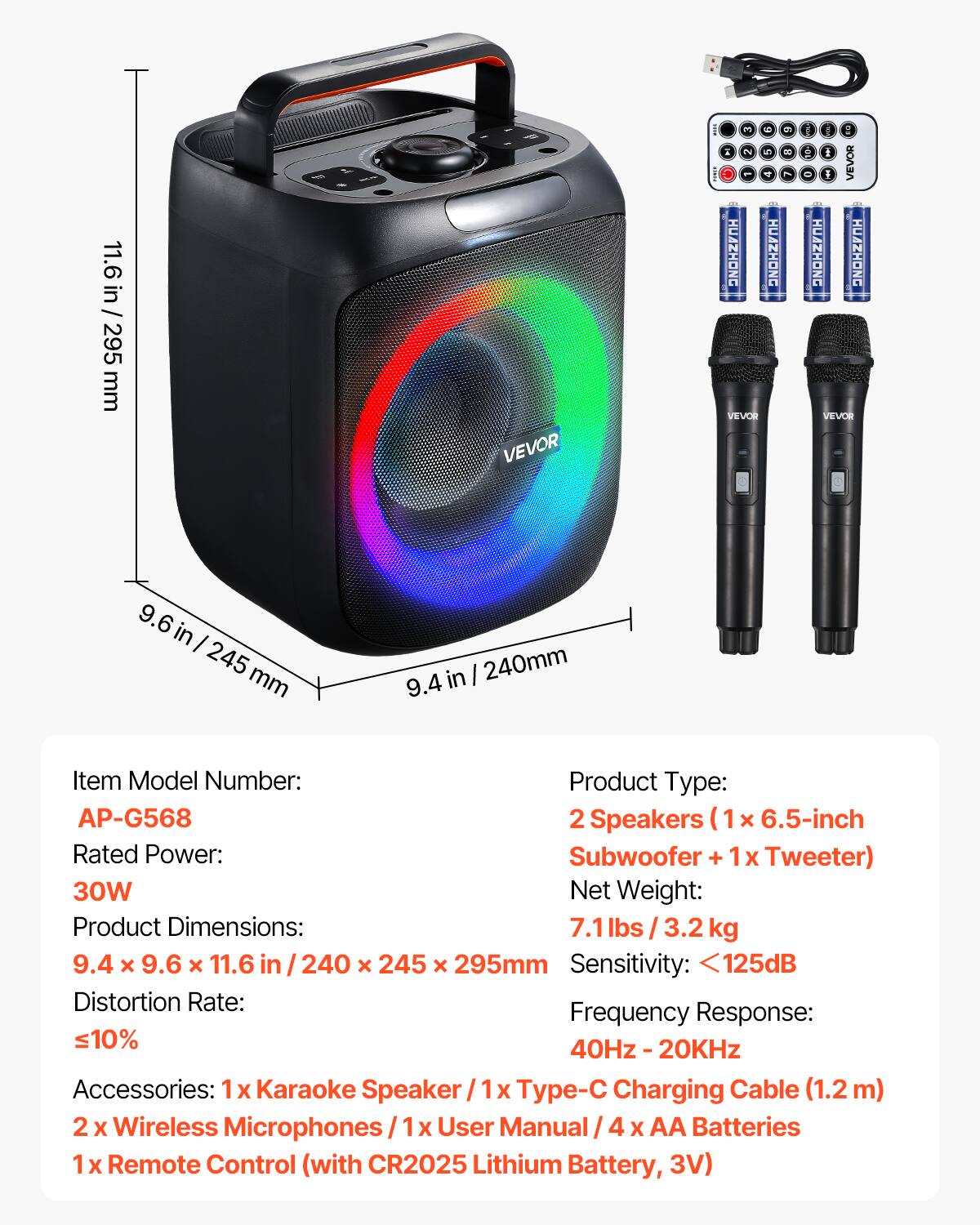 11.6 in / 295 mm

VEVOR

3 9 A 2 5 HUAZHONG HUAZHONG VEVOR

2 8

... SOA rus Q I I VEVOR HUAZHONG HUAZHONG VEVOR

9.6 245 mm

9.4 in 240mm

Item Model Number: AP-G568

Product Type: 2 Speakers (1 x 6.5-inch Subwoofer + 1 x Tweeter)

Rated Power: 30W

Net Weight: 7.1 lbs / 3.2 kg

Product Dimensions: 9.4 x 9.6 x 11.6 in / 240 x 245 x 295 mm

Sensitivity: <125dB

Distortion Rate: ≤10%

Frequency Response: 40Hz - 20KHz

Accessories: 1x Karaoke Speaker, 1x Type-C Charging Cable (1.2m), 2x Wireless Microphones, 1x User Manual, 4x AA Batteries, 1x Remote Control (with CR