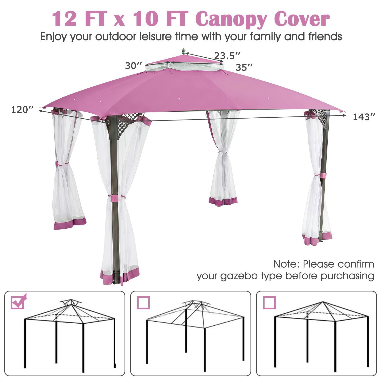 12 FT x 10 FT Canopy Cover  
Enjoy your outdoor leisure time with your family and friends  

30" 23.5" 35" 120" 143"  

Note: Please confirm your gazebo type before purchasing