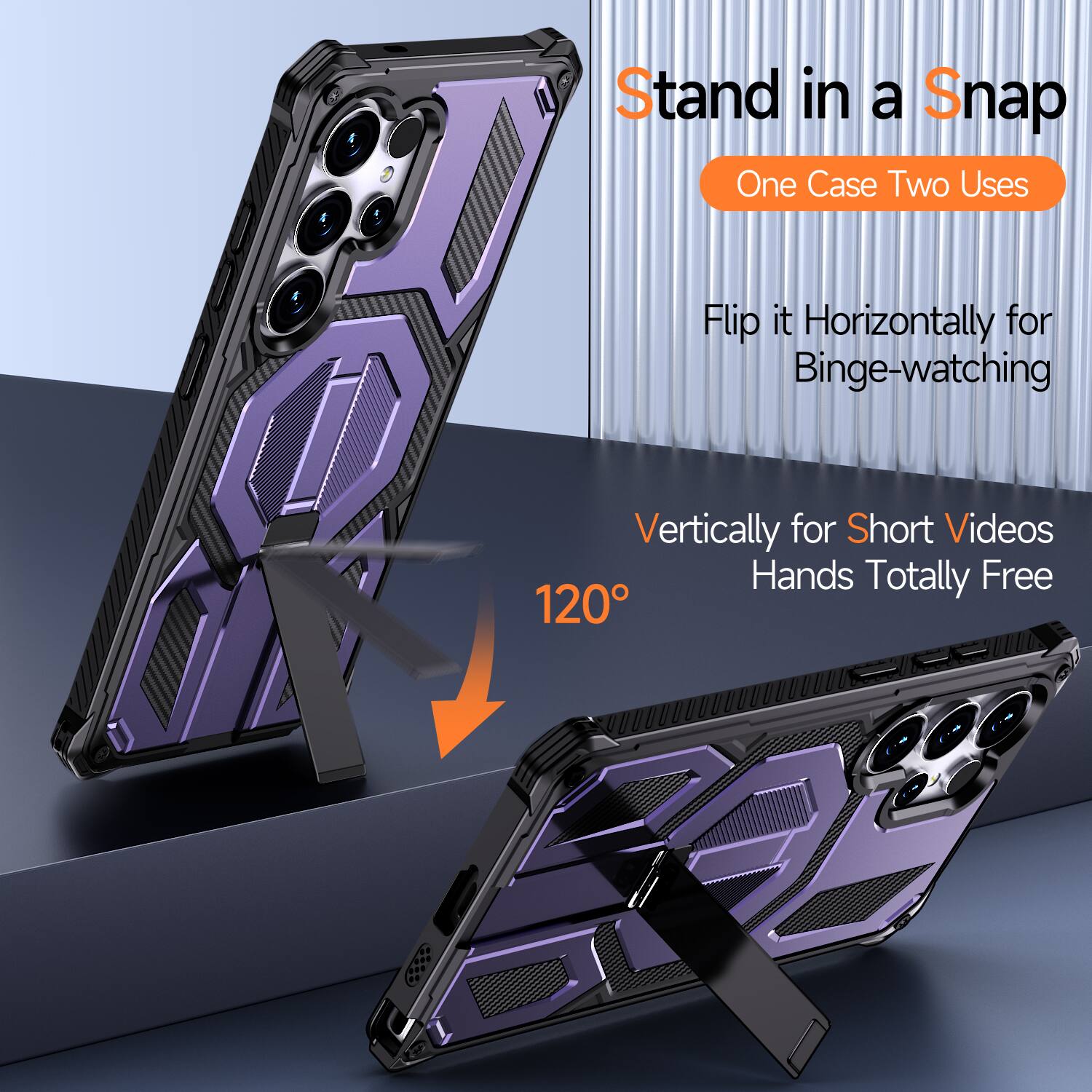 Stand in a Snap  
One Case Two Uses  
Flip it Horizontally for Binge-watching  
Vertically for Short Videos  
Hands Totally Free  
120°