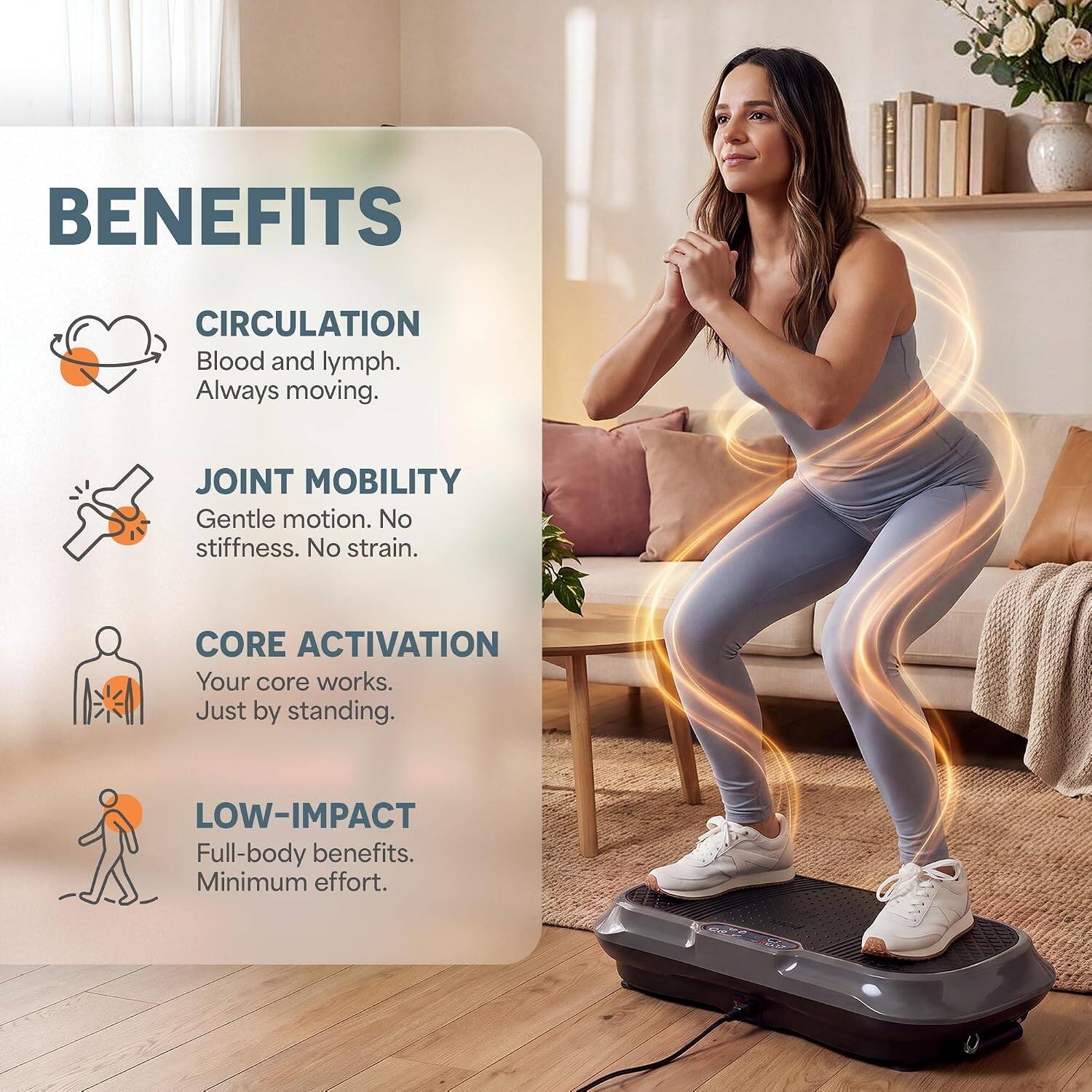 BENEFITS

CIRCULATION
Blood and lymph. Always moving.

JOINT MOBILITY
Gentle motion. No stiffness. No strain.

CORE ACTIVATION
Your core works. Just by standing.

LOW-IMPACT
Full-body benefits. Minimum effort.