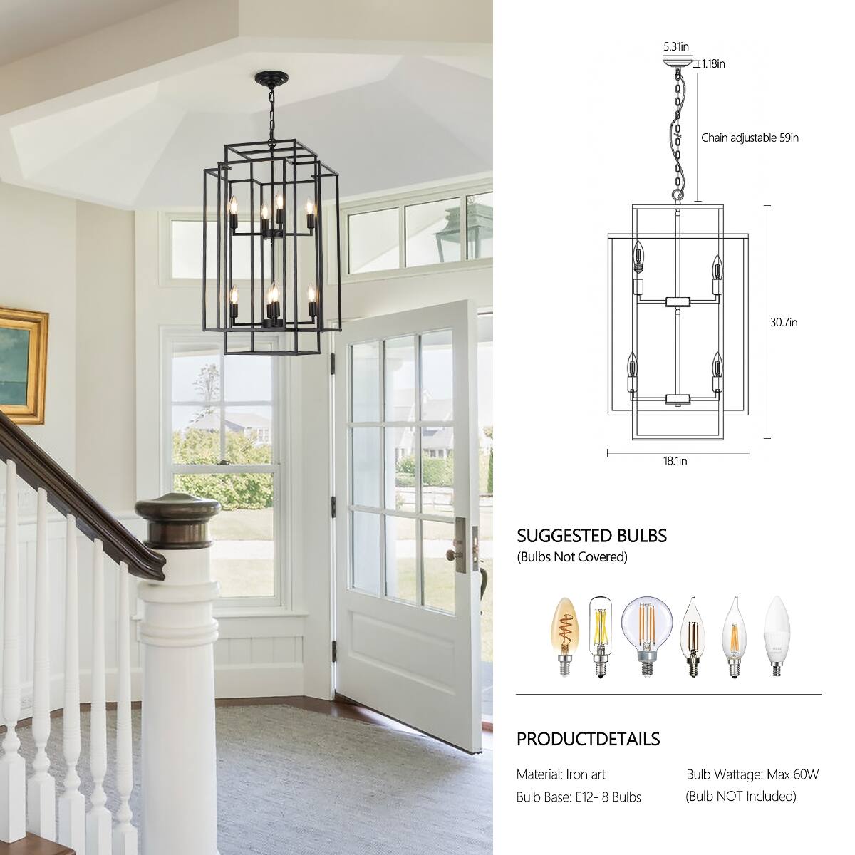5.3in L1.18in  
Chain adjustable 59in  
30.7in  
18.1in  

SUGGESTED BULBS (Bulbs Not Covered)  

PRODUCT DETAILS  
Material: Iron art  
Bulb Base: E12 - 8 Bulbs  
Bulb Wattage: Max 60W (Bulb NOT Included)