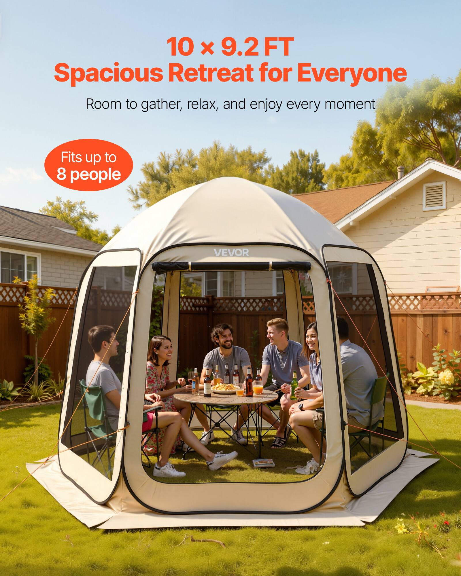 10 x 9.2 FT  
Spacious Retreat for Everyone  
Room to gather, relax, and enjoy every moment  
Fits up to 8 people  
VEVOR