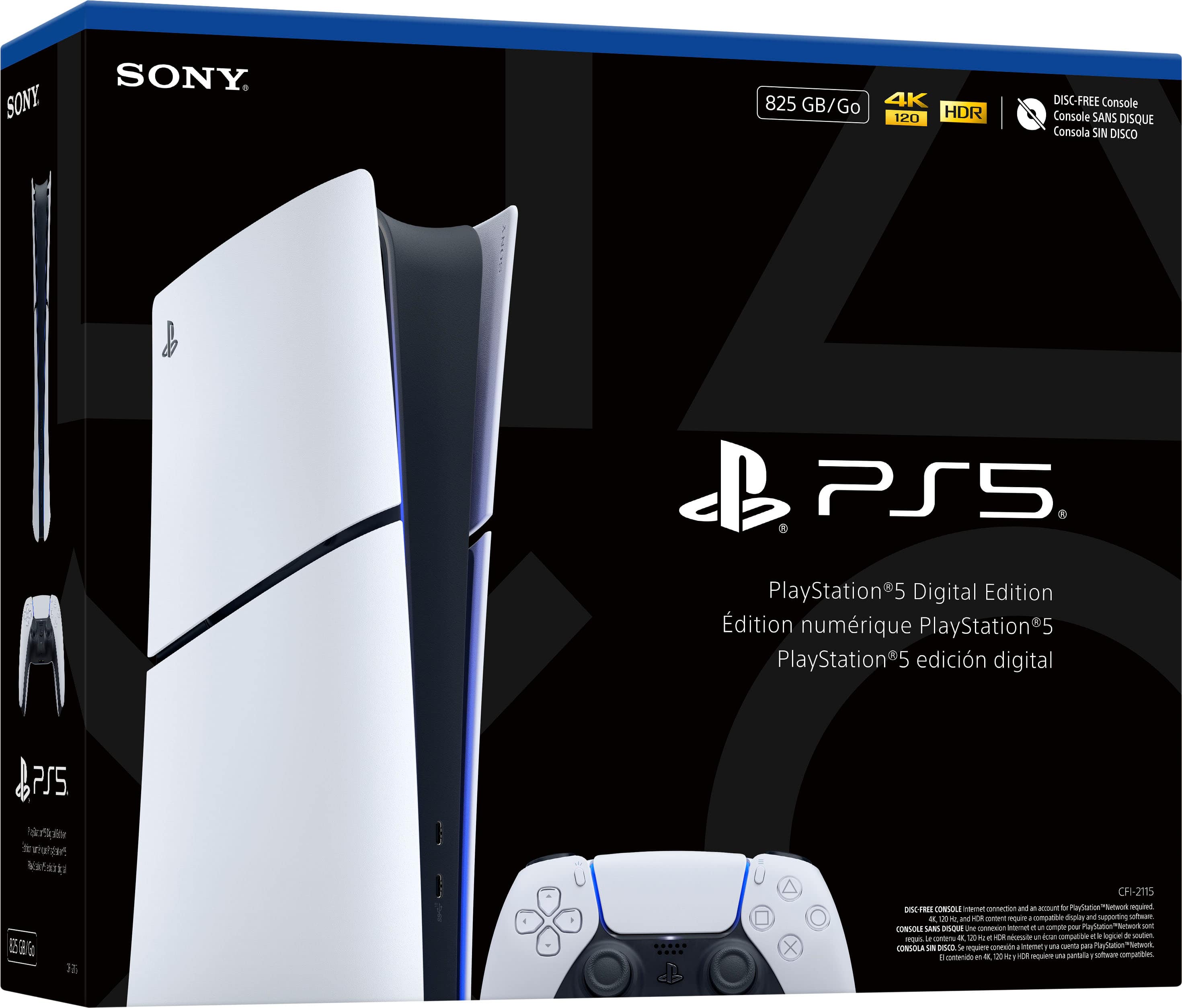 SONY
825 GB/Go
4K 120 HDR
DISC-FREE Console
Console SANS DISQUE
Consola SIN DISCO
PlayStation 5 Digital Edition
Édition numérique PlayStation 5
PlayStation 5 edición digital
CFI-2115
DISC-FREE Console Internet connection and account for PlayStation Network required. 4K, 120 fps content requires compatible display. 1TB SSD required for full game installation. CONSOLE DISC-FREE requiert une connexion Internet et un compte pour PlayStation Network. 4K, 120 fps requiert un écran compatible. 1 To de stockage interne requis pour l'installation complète des jeux. CONSOLE SIN DISCO requiere conexión a Internet y cuenta para PlayStation Network. 4K, 120 fps requiere pantalla compatible. 1 TB de almacenamiento interno requerido para la instalación completa de los juegos.