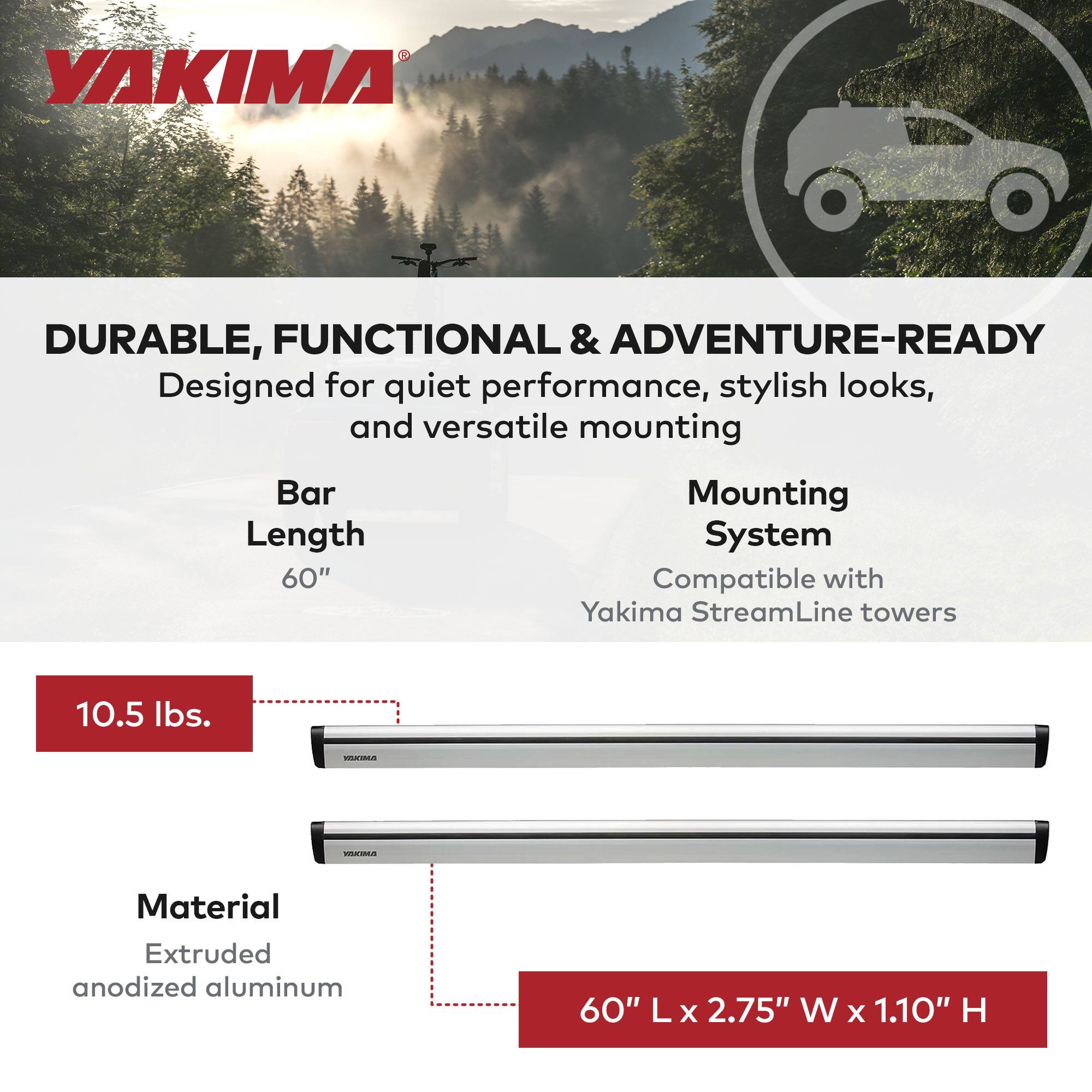YAKIMA

DURABLE, FUNCTIONAL & ADVENTURE-READY  
Designed for quiet performance, stylish looks, and versatile mounting

Bar Length  
60"

Mounting System  
Compatible with Yakima StreamLine towers

10.5 lbs.

Material  
Extruded anodized aluminum

60" L x 2.75" W x 1.10" H