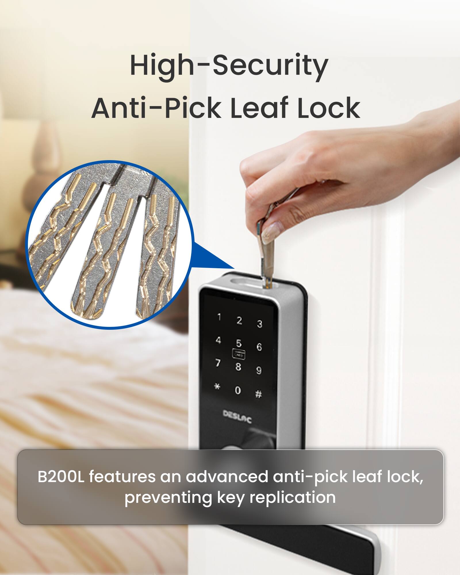 High-Security Anti-Pick Leaf Lock 1 4 7 2 5 N 8 3 6 9 * 0 # DESLAC B200L features an advanced anti-pick leaf lock, preventing key replication.