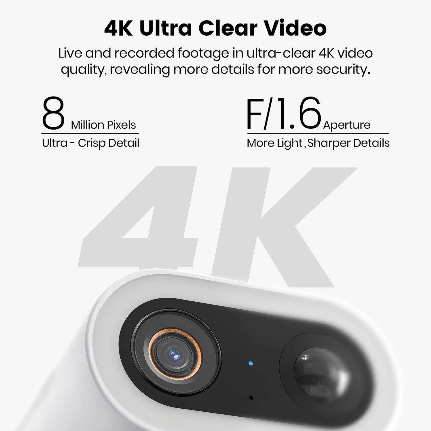 4K Ultra Clear Video

Live and recorded footage in ultra-clear 4K video quality, revealing more details for more security.

8 Million Pixels  
Ultra - Crisp Detail

F/1.6 Aperture  
More Light, Sharper Details