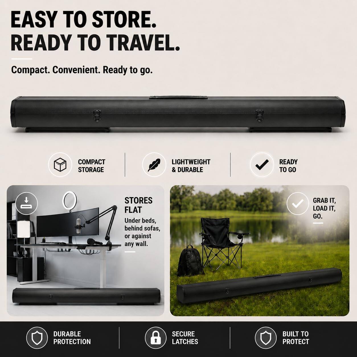 EASY TO STORE. READY TO TRAVEL.

Compact. Convenient. Ready to go.

COMPACT STORAGE
LIGHTWEIGHT & DURABLE
READY TO GO

STORES FLAT
Under beds, behind sofas, or against any wall.

GRAB IT, LOAD IT, GO.

DURABLE PROTECTION
SECURE LATCHES
BUILT TO PROTECT