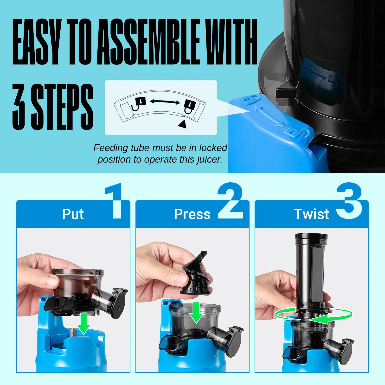 EASY TO ASSEMBLE WITH 3 STEPS

Feeding tube must be in locked position to operate this juicer.

1. Put
2. Press
3. Twist