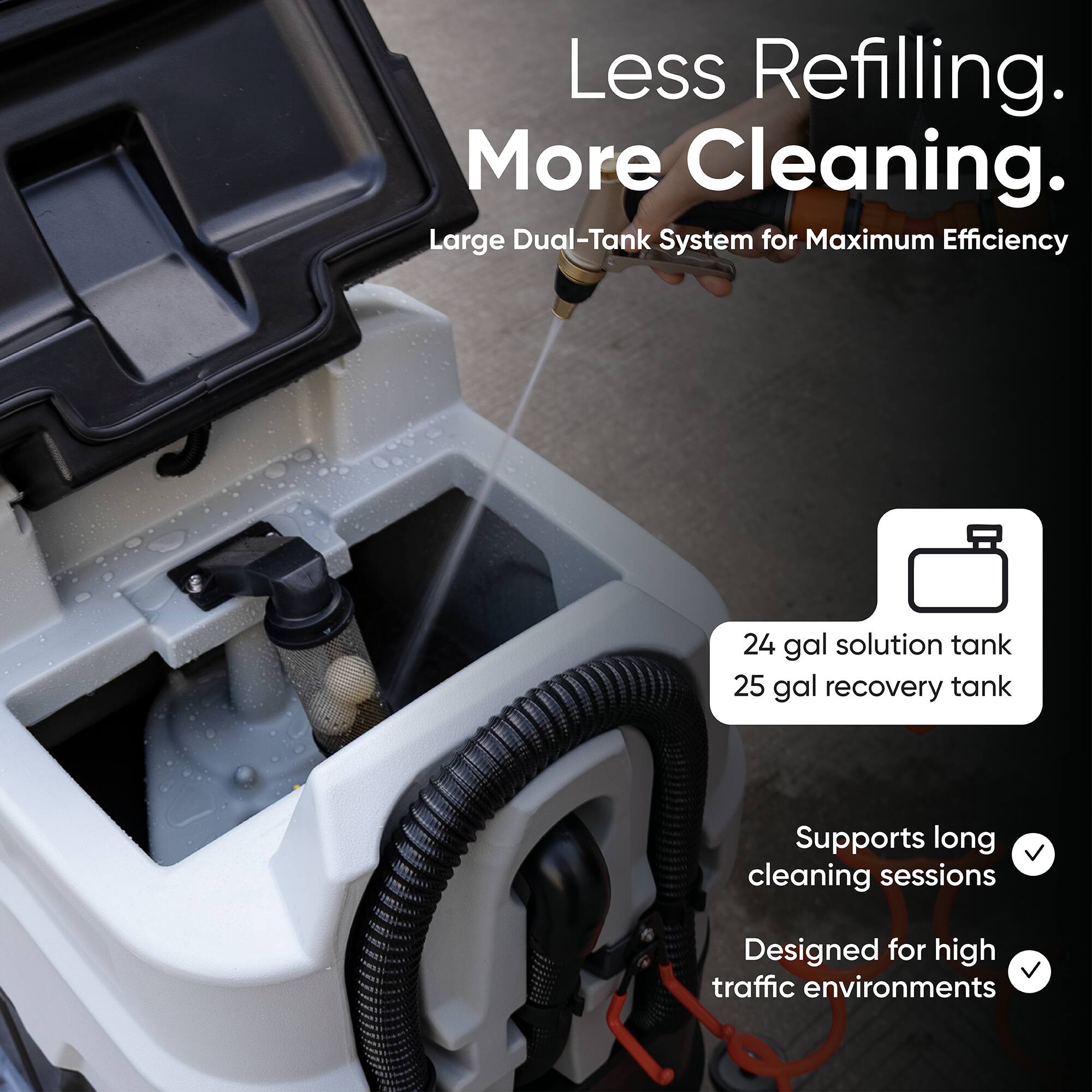 Less Refilling. More Cleaning.  
Large Dual-Tank System for Maximum Efficiency  
24 gal solution tank  
25 gal recovery tank  
Supports long cleaning sessions  
Designed for high traffic environments