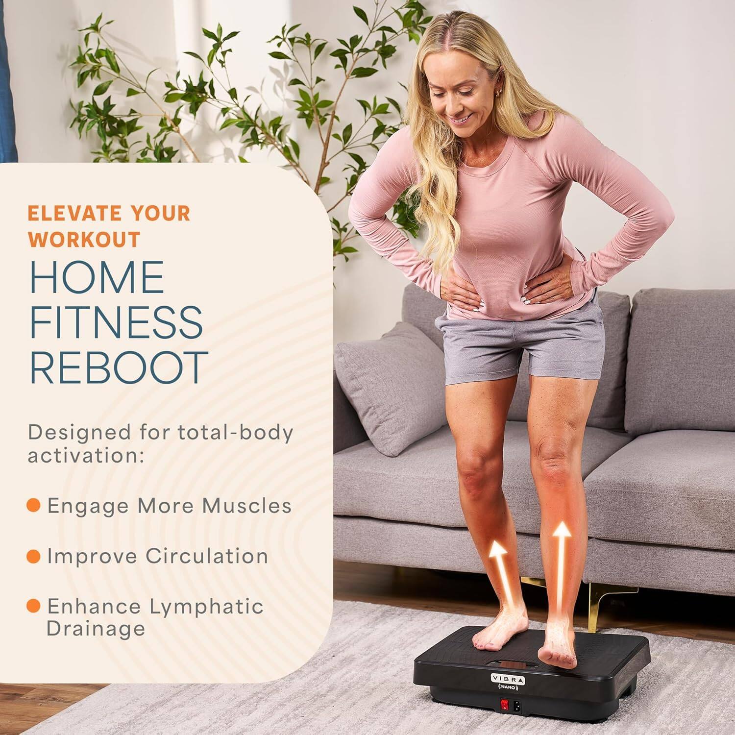 ELEVATE YOUR WORKOUT  
HOME FITNESS REBOOT  

Designed for total-body activation:  
- Engage More Muscles  
- Improve Circulation  
- Enhance Lymphatic Drainage  

VIBRA