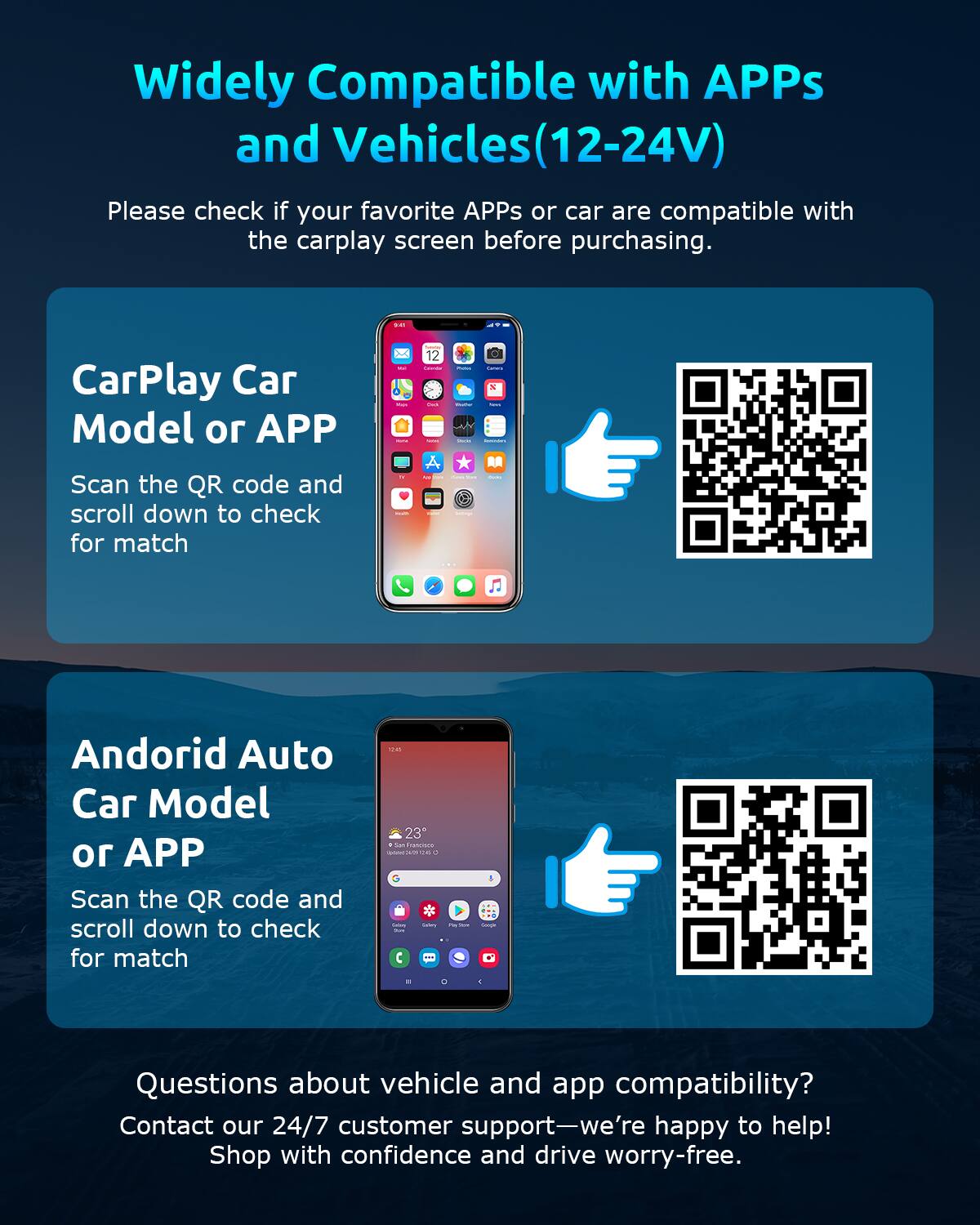 Widely Compatible with APPs and Vehicles (12-24V)

Please check if your favorite APPs or car are compatible with the carplay screen before purchasing.

CarPlay Car Model or APP
Scan the QR code and scroll down to check for match

Android Auto Car Model or APP
Scan the QR code and scroll down to check for match

Questions about vehicle and app compatibility?
Contact our 24/7 customer support—we're happy to help!
Shop with confidence and drive worry-free.